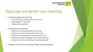 Equal pay and gender pay reporting
 Compulsory gender pay reporting?
 For private sector e’ers with 250 or more e’ees
 ‘Data snapshot’ in April 2017
 Publish data by April 2018
 Information to be published:
 difference in 'mean pay' between M and F e’ees
 difference in 'median pay' between M and F e’ees
 difference in 'mean bonus pay' between M and F e’ees
 proportion of M and F employees who received 'bonus pay'
 number of M and F e’ees employed in 'quartile pay bands‘
 Employers can include information providing context/explanation
 
