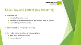 Equal pay and gender pay reporting
 Data must be:
 ‘signed off’ by senior person
 published on the employer's website (and retained there for 3 years)
 uploaded to government website
 Process needs to be repeated annually
 No civil/criminal sanctions for non-compliance
 What about reputational issues?
 ‘Name and shame’?
 