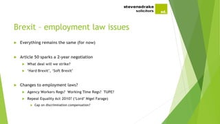 Brexit – employment law issues
 Everything remains the same (for now)
 Article 50 sparks a 2-year negotiation
 What deal will we strike?
 ‘Hard Brexit’, ‘Soft Brexit’
 Changes to employment laws?
 Agency Workers Regs? Working Time Regs? TUPE?
 Repeal Equality Act 2010? (‘Lord’ Nigel Farage)
 Cap on discrimination compensation?
 