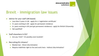 Brexit – immigration law issues
 Advice for your staff (UK-based)
 Less than 5 years in UK - apply for a ‘registration certificate’
 5+ years working in UK - apply for permanent residence
 6+ years working in UK (and got permanent residence) - apply for British Citizenship
 Get qualified?
 Staff elsewhere in EU?
 Are you ‘Irish’? Or possibly even Scottish?
 Recruiting EU citizens?
 Blanket ban - Direct discrimination
 Require indefinite right to live and work here - Indirect discrimination?
 