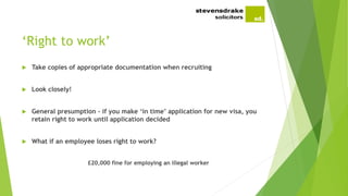 ‘Right to work’
 Take copies of appropriate documentation when recruiting
 Look closely!
 General presumption - if you make ‘in time’ application for new visa, you
retain right to work until application decided
 What if an employee loses right to work?
£20,000 fine for employing an illegal worker
 