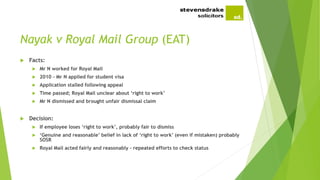 Nayak v Royal Mail Group (EAT)
 Facts:
 Mr N worked for Royal Mail
 2010 – Mr N applied for student visa
 Application stalled following appeal
 Time passed; Royal Mail unclear about ‘right to work’
 Mr N dismissed and brought unfair dismissal claim
 Decision:
 If employee loses ‘right to work’, probably fair to dismiss
 ‘Genuine and reasonable’ belief in lack of ‘right to work’ (even if mistaken) probably
SOSR
 Royal Mail acted fairly and reasonably – repeated efforts to check status
 