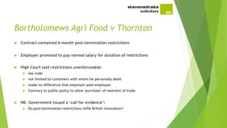 Bartholomews Agri Food v Thornton
 Contract contained 6-month post-termination restrictions
 Employer promised to pay normal salary for duration of restrictions
 High Court said restrictions unenforceable:
 too wide
 not limited to customers with whom he personally dealt
 made no difference that employer paid employee
 Contrary to public policy to allow 'purchase' of restraint of trade
 NB. Government issued a ‘call for evidence’:
 Do post-termination restrictions stifle British innovation?
 