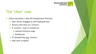 The ‘Uber’ case
 Aslam and others v Uber BV (Employment Tribunal)
 Uber drivers engaged on self-employed basis
 Drivers claim they are ‘workers’
 If ‘workers’, they’re entitled to:
 national minimum wage
 holiday pay
 ET decided they are ‘workers’
 Uber plan to appeal
 