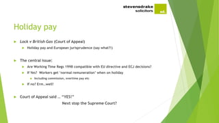 Holiday pay
 Lock v British Gas (Court of Appeal)
 Holiday pay and European jurisprudence (say what?!)
 The central issue:
 Are Working Time Regs 1998 compatible with EU directive and ECJ decisions?
 If Yes? Workers get ‘normal remuneration’ when on holiday
 Including commission, overtime pay etc
 If no? Erm…well!
 Court of Appeal said … “YES!”
Next stop the Supreme Court?
 
