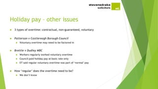 Holiday pay – other issues
 3 types of overtime: contractual, non-guaranteed, voluntary
 Patterson v Castlereagh Borough Council
 Voluntary overtime may need to be factored in
 Brettle v Dudley MBC
 Workers regularly worked voluntary overtime
 Council paid holiday pay at basic rate only
 ET said regular voluntary overtime was part of ‘normal’ pay
 How ‘regular’ does the overtime need to be?
 We don’t know
 