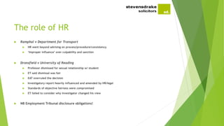 The role of HR
 Ramphal v Department for Transport
 HR went beyond advising on process/procedure/consistency
 ‘Improper influence’ over culpability and sanction
 Dronsfield v University of Reading
 Professor dismissed for sexual relationship w/ student
 ET said dismissal was fair
 EAT overruled the decision
 Investigatory report heavily influenced and amended by HR/legal
 Standards of objective fairness were compromised
 ET failed to consider why investigator changed his view
 NB Employment Tribunal disclosure obligations!
 