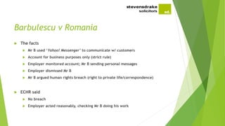 Barbulescu v Romania
 The facts
 Mr B used ‘Yahoo! Messenger’ to communicate w/ customers
 Account for business purposes only (strict rule)
 Employer monitored account; Mr B sending personal messages
 Employer dismissed Mr B
 Mr B argued human rights breach (right to private life/correspondence)
 ECHR said
 No breach
 Employer acted reasonably, checking Mr B doing his work
 