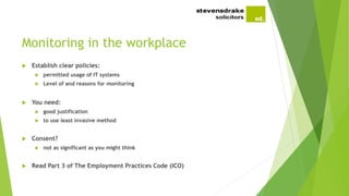Monitoring in the workplace
 Establish clear policies:
 permitted usage of IT systems
 Level of and reasons for monitoring
 You need:
 good justification
 to use least invasive method
 Consent?
 not as significant as you might think
 Read Part 3 of The Employment Practices Code (ICO)
 