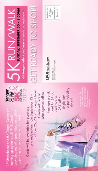 Cardswillbeavailableforpurchase
andredemptionfromSeptember12–
October25,2012atTangerOutlet
			Centerretailersor		
			Managementoffice.
					Purchaseapink	
					cardfor$1.00	
				andreceive
					25%offa		
					singleitem
					atparticipating	
						stores!
GETREADYTOSHOP!
LRGHealthcareandtheTangerOutletsare
teamingupagaintosell“PinkCards”—
providingyouwithgreatdiscountswhile
supportinganimportantlocalcause!
AportionofPink
Cardsaleswillbenefit
LRGHealthcareBreast
CancerAwareness
Initiatives
NonProfitOrg.
USPostage
PAID
ManchesterNH
Permit197
80HighlandStreet
Laconia,NewHampshire03246
 