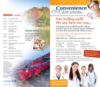 (603) 527-2896
www.lrgh.org/care
Office of Public Relations and
Marketing (603) 737-1041
editor@lrgh.org
Contents | Fall 2012
page 3 	 Convenience Care
page 4	 Improving Communication
page 5	 Living Well
page 6 	 Saying Goodbye
page 7	 New Cafe Opens
	 Flu Season
	 New Providers
page 8	 Joint Pain
page 9	 Advanced Orthopaedic
	 Specialists
page 10	 Events & Thanks
page 12	 Strengthening the Community’s
	 Well-Being
page 14	 Craft Fairs
	 Baby Boutique
page 15	 New Medical Students
page 16	 Screening for Lung Cancer
page 17 	 Cancer Screening Programs	
page 18	 HealthWise
Donate online
It’s now easier than ever to
give to LRGHealthcare.
Visit www.lrgh.org
to make your
gift today!
2 | Focus FALL 2012 3 | Focus FALL 2012
LRGHealthcare
does not use patient
information for marketing
or philanthropy mailings.
If you would prefer not
to receive our mailings,
please email us at
editor@lrgh.org,
or write to us c/o the
LRGHealthcare
PR & Marketing Dept.,
80 Highland Street,
Laconia, NH 03246.
Not feeling well?
We are here for you…
Convenience Care at LRGH provides walk-in
treatment and care for common injuries and illnesses,
as well as shots, prevention and wellness services.
Convenient Hours • No Appointment Necessary
On-site Lab • Digital X-ray
Open 9:00 a.m. – 9:00 p.m., seven days a week.
Offering you and your family the following care for:
• Colds & flu
• Allergy
• Sore throat
• Ear pain
• Sprains & strains
• Minor burns
• Cuts & scrapes
• Work injuries
• Muscle aches & pains
• Flu Shots (available seasonally)
Convenience Care at LRGH offers a
bridge between primary care and emergency
services, and is staffed by emergency medicine
physicians and specially trained medical staff.
We accept most insurances. Self-pay options
are also available – we accept cash, credit or personal check.
To keep these services affordable, co-payments are expected at the
time of service.
Offering fast, convenientand affordable care
NOW OPEN
 