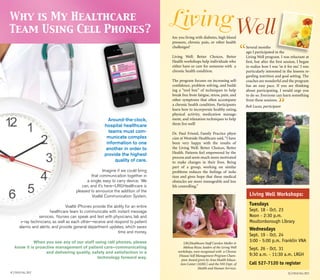 4 | Focus fall 2012 5 | Focus FALL 2012
Around-the-clock,
hospital healthcare
teams must com-
municate complex
information to one
another in order to
provide the highest
quality of care.
Imagine if we could bring
that communication together in
a single, easy to carry device. We
can, and it’s here—LRGHealthcare is
pleased to announce the addition of the
Voalté Communication System.
Voalté iPhones provide the ability for an entire
healthcare team to communicate with instant message
services. Nurses can speak and text with physicians, lab and
x-ray technicians, as well as each other—receive and respond to patient
alarms and alerts; and provide general department updates, which saves
time and money.
When you see any of our staff using cell phones, please
know it is proactive management of patient care—communicating
and delivering quality, safety and satisfaction in a
technology forward way.
Why is My Healthcare
Team Using Cell Phones?
Are you living with diabetes, high blood
pressure, chronic pain, or other health
challenges?
Living Well: Better Choices, Better
Health workshops help individuals who
either have or care for someone with a
chronic health condition.
The program focuses on increasing self-
confidence, problem solving, and build-
ing a “tool box” of techniques to help
break free from fatigue, stress, pain, and
other symptoms that often accompany
a chronic health condition. Participants
learn how to incorporate healthy eating,
physical activity, medication manage-
ment, and relaxation techniques to help
them live well!
Dr. Paul Friend, Family Practice physi-
cian at Westside Healthcare said,“I have
been very happy with the results of
the Living Well: Better Choices, Better
Health. Patients feel empowered by the
process and seem much more motivated
to make changes in their lives. Being
part of a group, working on similar
problems reduces the feelings of isola-
tion and gives hope that these medical
obstacles are more manageable and less
life controlling.”
LivingWell
Several months
ago I participated in the
Living Well program. I was reluctant at
first, but after the first session, I began
to realize how I was ‘in it for me’. I was
particularly interested in the lessons re-
garding nutrition and goal setting. The
coaches are wonderful and the program
has an easy pace. If you are thinking
about participating, I would urge you
to do so. Everyone can learn something
from these sessions.
Bob Lucas, participant
LRGHealthcare Staff Carolyn Muller &
Melissa Rizzo, leaders of the Living Well
workshops, were recognized with a Chronic
Disease Self Management Program Cham-
pion Award given by Area Health Educa-
tion Center (AHEC) and the NH Dept. of
Health and Human Services.
Living Well Workshops:
Tuesdays
Sept. 18 - Oct. 23
Noon - 2:30 p.m.
Moultonborough Library
Wednesdays
Sept. 19 - Oct. 24
3:00 - 5:00 p.m. Franklin VNA
Sept. 26 - Oct. 31
9:30 a.m. - 11:30 a.m. LRGH
Call 527-7120 to register
“
“
 
