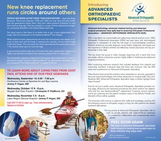 People are more active today than ever before — especially Baby
Boomers. Those born between 1946 and 1964 not only work and play harder
than the generations before them; they don’t allow physical limitations to hold
them back as they age. This has resulted in a surge of knee replacement surger-
ies, exceeding 500,000 in the United States each year.
The good news is that there is no better time to get a knee replacement than
today, with the introduction of the GetAroundKnee™ from Stryker.
While traditional knee replacements are oval, this revolutionary new design is cir-
cular; to best work with the body in replacing the naturally circular motion made
as the knee flexes. This can lessen the stress absorbed by the quadriceps muscle
— the muscle relied upon to move the legs.
A government-funded study has concluded that knee replacement surgery is a
highly cost-effective procedure that improves quality of life for many years.
The orthopedic surgeons at Advanced Orthopaedic Specialists perform knee re-
placement surgery using the GetAroundKnee™ for appropriate candidates. Ask
your physician if the GetAroundKnee™ is a good fit for you.
New knee replacement
runs circles around others
To learn more about living free from joint
pain, attend one of our FREE seminars.
Wednesday, September 19, 5:30 - 7:30 p.m. 
Conference Center at Opechee Inn and Spa, Laconia
Jeremy P. Hogan, MD
Wednesday, October 17, 6 - 8 p.m.
Mojalaki Golf Club, Franklin • Christopher P. FitzMorris, DO
Wednesday, November 7, 6 - 8 p.m.
Lakes Region General Hospital • Jeremy P. Hogan, MD
Call 527-7120 to sign up. Free refreshments.
Space is limited.
Advanced technology, advanced medical training, and advanced
surgical procedures have aptly lead to renaming Orthopedic Professional
Association — Advanced Orthopaedic Specialists (AOS).
With a reputation as a personable and welcoming medical practice since 1960,
Orthopedic Professional Association (OPA) has kept pace with technological
advances in orthopedics to treat the full range of musculoskeletal conditions.
Patients receive an accurate diagnosis using modern diagnostic techniques and
the experience of Board certified and fellowship trained physicians, the top pro-
fessionals in their field.
This has driven the group to make changes, beginning with a name that more
accurately reflects a physician practice highly skilled in traditional and advanced
surgical procedures.
After conducting extensive research that included feedback from patients and
community members, it became clear that there was confusion over the OPA
name and a preference for Advanced Orthopaedic Specialists.
“New doctors have joined the practice, we’ve expanded our services, upgraded to
the most recent technologies, and further advanced our surgical skills,” said John
Grobman, MD. “Advanced Orthopaedic Specialists helps us better highlight these
steps forward.”
And it’s not just a pretty name, Advanced Orthopaedic Specialists provides cut-
ting edge ultrasound and advanced procedures like direct anterior hip replace-
ment and the new GetAroundKnee™ replacement. Customer service improve-
ments are underway and the patient reception areas in the Gilford, Franklin, and
Meredith offices will be updated.
The physicians will continue to advance their skills and knowledge, evolving with
the changing science of orthopedic surgery so they can offer patients the newest
treatment alternatives.
The top priority at Advanced Orthopaedic Specialists will re-
main to provide patients with state-of-the-art treatment
in a respectful, collaborative, and compassionate atmo-
sphere.
The team at Advanced Orthopaedic Specialists
looks forward to helping more people return to
those activities they enjoy most.
Feel good again
Introducing
Advanced
Orthopaedic
Specialists
9 | Focus FALL 2012
8 | Focus fall 2012
AOS is a department of
Lakes Region General Hospital
 