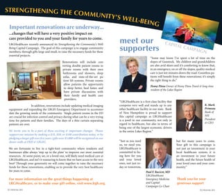 meet our
supporters
Penny Pitou Owner of Penny Pitou Travel & long-time
resident of the Lakes Region
K. Mark
Primeau
Bank of
NH
President
& CEO
Paul F. Racicot, MD
LRGHealthcare
Emergency Medicine
and Capital
Campaign Co-Chair
“Some may know I’ve spent a lot of time on the
slopes of Gunstock. My children and grandchildren
are also avid skiers and it’s comforting to know that,
in an emergency, on or off the slopes, quality medical
care is just ten minutes down the road. Countless pa-
tients will benefit from these renovations; it’s simply
the right thing to do.”￼	
“Just as you need
us, we need you.
LRGHealthcare is
committed to be-
ing here for you
and your loved
ones, not just to-
day or tomorrow,
“LRGHealthcare is a first-class facility that
competes very well and stands up to any
other healthcare facility in our state. Bank
of New Hampshire is proud to support
this capital campaign as LRGHealthcare
is a jewel in our community, not only in
regard to healthcare, but also in terms of
being one of the largest economic drivers
in the entire Lakes Region.”
but for many years to come.
Your gift to this campaign is
not just an investment in your
local healthcare system; it is
an investment in your future
health, and the future health of
your loved ones and your com-
munity.”
Thank you for your
generous support
Capital campaign
LRGHealthcare recently announced its Strengthening the Community’s Well-
Being Capital Campaign. The goal of this campaign is to engage community
members, through gifts large and small, to raise the necessary funds for these
essential projects.
Renovations will include con-
verting double patient rooms to
private rooms with their own
bathrooms and showers, sleep
sofas, and state-of-the-art pa-
tient lift systems. Private rooms
allow patients the opportunity
to sleep better, heal faster, and
have private discussions with
their family and health care
providers.
In addition, renovations include updating medical imaging
equipment and expanding the LRGH Emergency Department to accommo-
date the growing needs of the community. Single patient rooms in the ED
are crucial for infection control and privacy during what can be a very trying
time for patients and their families. The days of a thin curtain separating
patients are over.
We invite you to be a part of these exciting & important changes. Please
support our mission by making a $35, $50, or $100 contribution today, or by
pledging a larger gift over five years (gifts over $5,000 will be recognized on our
donor walls at FRH & LRGH).
We are fortunate to live in a tight-knit community where residents and
businesses alike always ‘step up to the plate’ to improve our most essential
resources. At some point, we, or a loved one, will likely need medical care at
LRGHealthcare, and isn’t it reassuring to know that we have access to the very
best? Through your generosity we will come together to raise the necessary
funds for these renovations, enabling us to provide the very best healthcare
for years to come.
Strengthening the Community’s well-being
Important renovations are underway...
...changes that will have a very positive impact on
care provided to you and your family for years to come.
For more information on the great things happening at
LRGHealthcare, or to make your gift online, visit www.lrgh.org.
13 | Focus FALL 201212 | Focus fall 2012
 