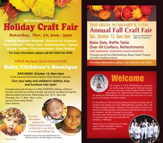 8 | Focus Winter 2012
Franklin Regional Hospital (Edwards St. Entrance)
Area artisans • Penny Sale • Silent Auction • Baked
Goods • Raffle • Free Admission • Free Parking
For more information, please call 934-2060 Ext. 8780.
LRGH Nursery Guild Annual Fall
Baby/Children’s Boutique
 
Saturday, Nov. 10, 9am - 3pm
Holiday Craft Fair
For more
information
contact the
LRGH Nursery Guild
at 524-3211 ext. 3018
or nurseryguild@lrgh.org.
 
SATURDAY, October 13, 9am-2pm
at the Laconia Community Center, Union Avenue, Laconia.
Turn your baby and children’s clothes, toys
and furniture into cash!
Consignments and donations of FALL/WINTER clothing, children’s
furniture and toys (no stuffed animals) will only be accepted during the
following dates and times: Wednesday, Oct 10, 6 - 9pm and
Thursday, Oct 11, 9am - 6pm  at the
Laconia Community Center,
Union Avenue.
 
Proceeds from this event help benefit Women’s &
Children’s health in the Lakes Region communities.
THE LRGH Auxiliary’s 11th
Annual Fall Craft Fair
Sat., October 13, 9am-3pm
Bake Sale, Raffle Table
Over 60 Crafters, Refreshments
Laconia High School
345 Union Avenue
Free Admission. Donations gladly accepted.
Proceeds benefit the LRGHealthcare Breast Health Program
and other Auxiliary projects.
For more information, please call 524-3211 ext. 3663.
On August 6, 2012 LRGHealthcare welcomed
our fourth class of Osteopathic Medical students
from the University of New England (UNE) in Bidd-
eford, Maine. The eight third-year medical students will
be training at LRGHealthcare for the year, then will move on to their
fourth and final year of medical school.
Dr. Paul Racicot, Clinical Campus Director has been working with the
students and making sure that LRGHealthcare provides them with
the best possible hands-on education. This past May, Dr. Racicot at-
tended the UNE graduation and proudly hooded Jennifer Cook, one of
our students. Jennifer is hoping to come back
and work under the direction of Dr. Sam Aldridge
in vascular surgery after she completes her
residency in Michigan.
Please join us in welcoming our latest
class of UNE osteopathic medical
students to our community!
Welcome
14 | Focus fall 2012
FRH Auxiliary’s 4th Annual
15
 