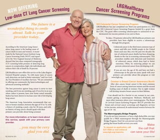 17 | Focus FALL 201216 | Focus fall 2012
According to the American Lung Associ-
ation, lung cancer is the leading cause of
cancer death in men and women. A recent
study by the National Cancer Institute Lung
Cancer Screening Trials (NLST) and report-
ed in the New England Journal of Medicine,
showed that low-dose computed tomography
(CT) screening holds promise of detecting lung
cancers in symptomless, high-risk individuals and
reduces their risk of death by 20 percent.
LRGHealthcare now offers this service at the Lakes Region
General Hospital campus. “As with many types of cancer,
early detection can lead to better outcomes,” said Leo God-
du,Vice President of Ancillary Services.“We are committed
to offering our community the latest technologies and
advanced screening methods.”
The best prevention against lung cancer is never to start
smoking, and if you are smoking, quit. If you live in an area
where radon is present, have your home tested annually.
Radon has been shown to increase your risk of developing
lung cancer.
The American Lung Association recommends that cur-
rent or former smokers, between the ages of 55 to 74, with
a history of smoking a pack a day for 30 years, and with
no history of lung cancer, should speak with their
primary care provider about being screened.
For more information, or to learn more about
this service, speak with your primary care
provider.
NH Colorectal Cancer Screening Program
LRGHealthcare has just completed our third year participation in a five
year NH Colorectal Cancer Screening Program funded by a grant from
the CDC. The grant offers screening colonoscopies to uninsured or un-
derinsured, low income patients at no cost to them.
To date, 178 patients referred by LRGHealthcare primary care
providers have been eligible to receive a colonoscopy
through this program.
Colorectal cancer is the third most common type of
cancer and kills over 50,000 people in the United
States each year. But, over the past two decades the
rate of colorectal cancer deaths has been dropping,
thanks to the rise in screening colonoscopies. This
procedure enables early detection and treatment
of colorectal cancer, which does lead to better
outcomes. Often, by removing polyps we can
prevent colorectal cancer from developing at all.
If you are over the age of 50, and have not had a
colonoscopy in the past ten years, speak with your
primary care provider about this program or visit
www.lrgh.org.
October is Breast Cancer Awareness Month
After skin cancer, breast cancer is the most common
form of cancer among American women and the second
leading cause of death in women. One in eight women
will develop invasive breast cancer in their lifetime.
Cost should not be a barrier to any woman in our com-
munity getting a mammogram. Medicare, Medicaid, and
most other insurance plans cover mammograms. The Breast
& Cervical Cancer Screening Program (BCCP) provides free
breast and cervical cancer screenings and diagnostic services
to low income, uninsured, & underinsured women between the
ages of 18 - 64.
The Mammography Bridge Program.
If you do not have insurance, or have a high deductible, you may
qualify for a FREE mammogram through the Mammography
Bridge Program. Don’t let cost prevent you from
getting the breast health services you need.
To request an application, call
527-7000 or visit online at
www.lrgh.org/mammo.
Low-dose CT Lung Cancer Screening Cancer Screening Programs
NOW OFFERING
The future is a
wonderful thing to smile
about. Talk to your
provider today...
...you may be very
glad you did.
Make
the call that
can save your life!
	 	 	 	 	 	 	 	 	 	 	 	 	 LRGHealthcare
 