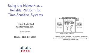 Using the Network as a
Reliable Platform for
Time-Sensitive Systems
Henrik Austad
haustad@cisco.com
Cisco Systems
Berlin, Oct 13, 2016
https://xkcd.com/927/
“This talk will dive into what TSN actually is, what it can
provide and its beneﬁts and ﬁnally what is currently missing in
the kernel to support TSN.”
 