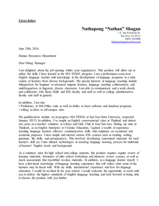 Cover letter:
Nathapong “Nathan” Shugan
1 E. San Fernando St.
San Jose, Ca 95113
(669) 254-6808
Nathanshugan@yahoo.com
June 28th, 2016.
Human Resources Department
Dear Hiring Manager:
I am delighted about the job opening within your organization. This position will allow me to
utilize the skills I have learned in the MA TESOL program. I am a performance-conscious
English language teacher with knowledge in the development of language programs to a wide
variety of learners from diverse backgrounds. My special interests in language teaching include
bilingualism for beginner to advanced migrant learners, language teaching collaboration, and
multilingualism in linguistic diverse classroom. I am able to communicate and a work closely
and collaborate with Basic Skills and ESL faculty and staff as well as college administrators,
faculty and staff in general.
In addition, I am also
• Proficiency in MS Office suite as well as ability to learn software and database programs;
• willing to drive to off-campus sites.
My qualifications include an in-progress MA TESOL at San Jose State University (expected
January 2017). In addition, I’ve taught an English conversational class in Thailand and almost
two years as a teacher/ volunteer at a Boys and Girls Club in East San Jose. During my time in
Thailand, as an English Instructor at I-Genius Education, I gained a wealth of experience
teaching language learners effective communication skills with emphasis on vocational and
academic purposes. I have taught and tutored various ESL courses such as reading, writing,
grammar, life skills, and pronunciation. This involved developing customized materials for each
learner's skill set. I also utilized technologies in assisting language learning process for multitude
of learners’ English levels and background.
As a volunteer tutor for high school and college students, this position requires regular review of
learning materials, formation of after school workshops and intensive review courses, as well as
mock assessments that resembled in-class materials. In addition, as a language learner myself, I
have a first-hand knowledge of language learning experience that will reflect what some of the
learners may be faced with. With my skills, international experience and love for language
education, I would be an ideal fit for your school. I would welcome the opportunity to work with
you to deliver the highest standards of English language teaching and look forward to being able
to discuss the position with you further.
 