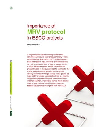 34
aquarterlymagazineofthesocietyofenergyengineersandmanagers/India
importance of
MRV protocol
in ESCO projects
Avijit Choudhury
A project decision based on energy audit reports
sometimes turns out to be erroneous and risky. This is
the main reason why building ESCO projects have not
taken off till date in India. Investors' confidence level is
very low on the authenticity of data forwarded to them
during a tendering process. Tender documents are
prepared based on energy audit reports, and most of the
energy auditors/auditing agencies fail to prove the
veracity of their claim of huge savings on the ground. To
make ESCO projects a success story there is a need for
introducing proper MRV protocols for each and every
important segment. The building owners should also be
ready to bear the initial cost of measuring correct
baseline values before inviting bids from the ESCOs.
October-December2013
 