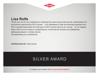 SILVER AWARD
To redeem your reward visit AccelerateGreat@Dow
Lisa Rolfe
Thank you Lisa for your leadership in resolving the recent issues with security classifications for
documents supporting the SDT process. Your willingness to help and leverage expertise from
Pam is greatly appreciated and help get our SDT process back up an running. On an ongoing
basis I think you are doing an outstanding job, monitoring the process and highlighting/
addressing issues in a timely manner.
We appreciate your contributions.
APPRECIATED BY: Dale Hunter
 