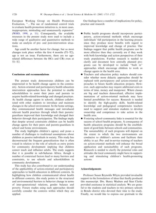 European Working Group on Health Promotion
Evaluation, ‘‘yThe use of randomized control trials
to evaluate health promotion initiatives is, in most cases,
inappropriate, misleading and unnecessarily expensive’’
(WHO, 1998, p. 11). Consequently, the available
resources in the present study were used to include a
wide range of qualitative and quantitative methods to
make an analysis of pre- and post-intervention situa-
tions.
Age could be another factor for change, but as most
changes took place within the ﬁrst 4 months (T1–T2),
age is not an issue. Furthermore, there are no age-
related differences between the HCs and CRs even at
T1–T2.
Conclusions and recommendations
The present study demonstrates children can be
empowered to be health change agents in the commu-
nity. Action-oriented and participatory health education
intervention approaches have the potential to enable
schoolchildren to assist their peers and parents to
acquire health-related knowledge and changed practices.
As health change agents in schools, children collabo-
rated with other students to introduce and maintain
changes in the school environment. In the home settings,
they communicated health messages and introduced
relevant health practices through which their parents/
guardians improved their knowledge and changed their
behavior through their participation. The ﬁndings imply
that despite several constraints children can be health
change agents for their peers and parents/guardians in
school and home environments.
The study highlights children’s agency and poses a
number of challenges to traditional assumptions about
children as passive individuals in society. This study has
deconstructed the frequent generalization that is often
voiced in relation to the role of schools as entry points
for community development implying that children
cannot teach and inﬂuence adults. The study suggests
that it is possible in sub-Saharan Africa, though a
number of contextual factors lead to many barriers and
constraints, to use schools and schoolchildren in
community development.
This study has also contributed to our understanding
of the applicability of action-oriented and participatory
approaches to health education in different contexts. In
highlighting how children communicated about health
in different contexts, this study points to the structural
and environmental barriers to behavior change in terms
of inter-generational relations, gender balance and
poverty. Future studies using such approaches should
carefully consider the contexts within which they are
applied.
Our ﬁndings have a number of implications for policy,
practice and research:
 Public health programs should incorporate partici-
patory, action-oriented methods which encourage
individuals’ full participation in the learning process
since they produce more beneﬁts with regard to
improved knowledge and change of practice. Our
ﬁndings suggest that public health programs can be
more effective than they currently are if they work
with both knowledge and action perspectives of their
study populations. Further research is needed to
clarify and document how centrally planned pro-
grams can be developed to include ‘‘built in’’
approaches which encourage children to work as
change agents in the health area.
 Teachers and education policy makers should con-
sider whether more didactic approaches should be
replaced with participatory and action-oriented ap-
proaches in future health education projects. How-
ever, such approaches may require additional costs in
terms of time, money and manpower. Where classes
are big and teachers demoralized, effective imple-
mentation of action-oriented methods may have
limited possibilities for success. Research is needed
to identify the high-quality skills, health-related
knowledge and pedagogical competencies teachers
need to support and stimulate students to develop
ownership and competence to take action in the
health area.
 Fostering school–community links is essential for the
success of school health programs. A consequence of
health education programs should be the establish-
ment of good links between schools and communities.
The sustainability of such programs will depend on
the extent to which the two environments are
conducive to children’s actions and facilitate their
ability to act. Pre- and in-service training of teachers
on action-oriented methods will enhance the broad
application and sustainability of such programs.
Research is needed to clarify the potential roles and
attitudes the local community might have in support-
ing and stimulating children’s health-promoting
actions.
Acknowledgements
Professor Susan Reynolds Whyte provided invaluable
support in the formulation of ideas that ﬁnally produced
this manuscript. Drs. Henry Madsen and Sian Clarke
provided assistance in statistical analysis. We are grate-
ful to the students and teachers in two primary schools
in Bondo district who devoted their time to the study.
Finally, we would like to express our gratitude to the
ARTICLE IN PRESS
W. Onyango-Ouma et al. / Social Science  Medicine 61 (2005) 1711–17221720
 