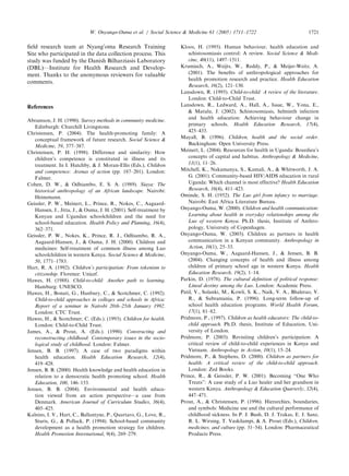 ﬁeld research team at Nyang’oma Research Training
Site who participated in the data collection process. This
study was funded by the Danish Bilharziasis Laboratory
(DBL)—Institute for Health Research and Develop-
ment. Thanks to the anonymous reviewers for valuable
comments.
References
Abramson, J. H. (1990). Survey methods in community medicine.
Edinburgh: Churchill Livingstone.
Christensen, P. (2004). The health-promoting family: A
conceptual framework of future research. Social Science 
Medicine, 59, 377–387.
Christensen, P. H. (1998). Difference and similarity: How
children’s competence is constituted in illness and its
treatment. In I. Hutchby,  J. Moran-Ellis (Eds.), Children
and competence: Arenas of action (pp. 187–201). London:
Falmer.
Cohen, D. W.,  Odhiambo, E. S. A. (1989). Siaya: The
historical anthropology of an African landscape. Nairobi:
Heinemann.
Geissler, P. W., Meinert, L., Prince, R., Nokes, C., Aagaard-
Hansen, J., Jitta, J.,  Ouma, J. H. (2001). Self-treatment by
Kenyan and Ugandan schoolchildren and the need for
school-based education. Health Policy and Planning, 16(4),
362–371.
Geissler, P. W., Nokes, K., Prince, R. J., Odhiambo, R. A.,
Aagaard-Hansen, J.,  Ouma, J. H. (2000). Children and
medicines: Self-treatment of common illness among Luo
schoolchildren in western Kenya. Social Science  Medicine,
50, 1771–1783.
Hart, R. A. (1992). Children’s participation: From tokenism to
citizenship. Florence: Unicef.
Hawes, H. (1988). Child-to-child: Another path to learning.
Hamburg: UNESCO.
Hawes, H., Bonati, G., Hanbury, C.,  Scotchmer, C. (1992).
Child-to-child approaches in colleges and schools in Africa:
Report of a seminar in Nairobi 20th–25th January 1992.
London: CTC Trust.
Hawes, H.,  Scotchmer, C. (Eds.). (1993). Children for health.
London: Child-to-Child Trust.
James, A.,  Prout, A. (Eds.). (1990). Constructing and
reconstructing childhood: Contemporary issues in the socio-
logical study of childhood. London: Falmer.
Jensen, B. B. (1997). A case of two paradigms within
health education. Health Education Research, 12(4),
419–428.
Jensen, B. B. (2000). Health knowledge and health education in
relation to a democratic health promoting school. Health
Education, 100, 146–153.
Jensen, B. B. (2004). Environmental and health educa-
tion viewed from an action perspective—a case from
Denmark. American Journal of Curriculum Studies, 36(4),
405–425.
Kalnins, I. V., Hart, C., Ballantyne, P., Quartaro, G., Love, R.,
Sturis, G.,  Pollack, P. (1994). School-based community
development as a health promotion strategy for children.
Health Promotion International, 9(4), 269–279.
Kloos, H. (1995). Human behaviour, health education and
schistosomiasis control: A review. Social Science  Medi-
cine, 40(11), 1497–1511.
Krumiech, A., Weijts, W., Reddy, P.,  Meijer-Weitz, A.
(2001). The beneﬁts of anthropological approaches for
health promotion research and practice. Health Education
Research, 16(2), 121–130.
Lansdown, R. (1995). Child-to-child: A review of the literature.
London: Child-to-Child Trust.
Lansdown, R., Ledward, A., Hall, A., Issae, W., Yona, E.,
 Matulu, J. (2002). Schistosomiasis, helminth infection
and health education: Achieving behaviour change in
primary schools. Health Education Research, 17(4),
425–433.
Mayall, B. (1996). Children, health and the social order.
Buckingham: Open University Press.
Meinert, L. (2004). Resources for health in Uganda: Bourdieu’s
concepts of capital and habitus. Anthropology  Medicine,
11(1), 11–26.
Mitchell, K., Nakamanya, S., Kamali, A.,  Whitworth, J. A.
G. (2001). Community-based HIV/AIDS education in rural
Uganda: Which channel is most effective? Health Education
Research, 16(4), 411–423.
Ominde, S. H. (1952). The Luo girl from infancy to marriage.
Nairobi: East Africa Literature Bureau.
Onyango-Ouma, W. (2000). Children and health communication:
Learning about health in everyday relationships among the
Luo of western Kenya. Ph.D. thesis, Institute of Anthro-
pology, University of Copenhagen.
Onyango-Ouma, W. (2003). Children as partners in health
communication in a Kenyan community. Anthropology in
Action, 10(1), 25–33.
Onyango-Ouma, W., Aagaard-Hansen, J.,  Jensen, B. B.
(2004). Changing concepts of health and illness among
children of primary school age in western Kenya. Health
Education Research, 19(2), 1–14.
Parkin, D. (1978). The cultural deﬁnition of political response:
Lineal destiny among the Luo. London: Academic Press.
Patil, V., Solanki, M., Kowli, S. K., Naik, V. A., Bhalerao, V.
R.,  Subramania, P. (1996). Long-term follow-up of
school health education programs. World Health Forum,
17(1), 81–82.
Pridmore, P., (1997). Children as health educators: The child-to-
child approach. Ph.D. thesis, Institute of Education, Uni-
versity of London.
Pridmore, P. (2003). Revisiting children’s participation: A
critical review of child-to-child experiences in Kenya and
Vietnam. Anthropology in Action, 10(1), 15–24.
Pridmore, P.,  Stephens, D. (2000). Children as partners for
health: A critical review of the child-to-child approach.
London: Zed Books.
Prince, R.,  Geissler, P. W. (2001). Becoming ‘‘One Who
Treats’’: A case study of a Luo healer and her grandson in
western Kenya. Anthropology  Education Quarterly, 32(4),
447–471.
Prout, A.,  Christensen, P. (1996). Hierarchies, boundaries,
and symbols: Medicine use and the cultural performance of
childhood sickness. In P. J. Bush, D. J. Trakas, E. J. Sanz,
R. L. Wirsing, T. Vaskilampi,  A. Prout (Eds.), Children,
medicines, and culture (pp. 31–54). London: Pharmaceutical
Products Press.
ARTICLE IN PRESS
W. Onyango-Ouma et al. / Social Science  Medicine 61 (2005) 1711–1722 1721
 