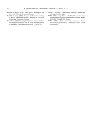 Republic of Kenya. (1997). Siaya district development plan
1997–2001. Nairobi: Government Printers.
Republic of Kenya. (2003). Structure of education and training
in Kenya. Unpublished Report, Ministry of Education,
Science and Technology, Nairobi.
Simovska, V. (2004). Student participation: A democratic educa-
tion perspective-experience from the health-promoting schools
in Macedonia. Health Education Research, 19(2), 198–207.
Tones, K.,  Green, J. (2004). Health promotion—planning and
strategies. London: Sage.
WHO. (1992). Comprehensive school health education: Sug-
gested guidelines for action. Unpublished Document, WHO/
UNESCO/UNICEF/92.2, Geneva.
WHO. (1998). Health promotion evaluation: Recom-
mendations to policymakers. Copenhagen: World Health
Organisation.
ARTICLE IN PRESS
W. Onyango-Ouma et al. / Social Science  Medicine 61 (2005) 1711–17221722
 