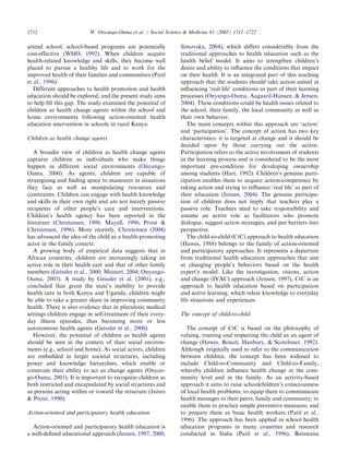 attend school, school-based programs are potentially
cost-effective (WHO, 1992). When children acquire
health-related knowledge and skills, they become well
placed to pursue a healthy life and to work for the
improved health of their families and communities (Patil
et al., 1996).
Different approaches to health promotion and health
education should be explored, and the present study aims
to help ﬁll this gap. The study examined the potential of
children as health change agents within the school and
home environments following action-oriented health
education intervention in schools in rural Kenya.
Children as health change agents
A broader view of children as health change agents
captures children as individuals who make things
happen in different social environments (Onyango-
Ouma, 2000). As agents, children are capable of
strategizing and ﬁnding space to maneuver in situations
they face as well as manipulating resources and
constraints. Children can engage with health knowledge
and skills in their own right and are not merely passive
recipients of other people’s care and interventions.
Children’s health agency has been reported in the
literature (Christensen, 1998; Mayall, 1996; Prout &
Christensen, 1996). More recently, Christensen (2004)
has advanced the idea of the child as a health-promoting
actor in the family context.
A growing body of empirical data suggests that in
African countries, children are increasingly taking an
active role in their health care and that of other family
members (Geissler et al., 2000; Meinert, 2004; Onyango-
Ouma, 2003). A study by Geissler et al. (2001), e.g.,
concluded that given the state’s inability to provide
health care in both Kenya and Uganda, children might
be able to take a greater share in improving community
health. There is also evidence that in pluralistic medical
settings children engage in self-treatment of their every-
day illness episodes, thus becoming more or less
autonomous health agents (Geissler et al., 2000).
However, the potential of children as health agents
should be seen in the context of their social environ-
ments (e.g., school and home). As social actors, children
are embedded in larger societal structures, including
power and knowledge hierarchies, which enable or
constrain their ability to act as change agents (Onyan-
go-Ouma, 2003). It is important to recognize children as
both restricted and encapsulated by social structures and
as persons acting within or toward the structure (James
& Prout, 1990).
Action-oriented and participatory health education
Action-oriented and participatory health education is
a well-deﬁned educational approach (Jensen, 1997, 2000;
Simovska, 2004), which differs considerably from the
traditional approaches to health education such as the
health belief model. It aims to strengthen children’s
desire and ability to inﬂuence the conditions that impact
on their health. It is an integrated part of this teaching
approach that the students should take action aimed at
inﬂuencing ‘real life’ conditions as part of their learning
processes (Onyango-Ouma, Aagaard-Hansen, & Jensen,
2004). These conditions could be health issues related to
the school, their family, the local community as well as
their own behavior.
The main concepts within this approach are ‘action’
and ‘participation’. The concept of action has two key
characteristics: it is targeted at change and it should be
decided upon by those carrying out the action.
Participation refers to the active involvement of students
in the learning process and is considered to be the most
important pre-condition for developing ownership
among students (Hart, 1992). Children’s genuine parti-
cipation enables them to acquire action-competence by
taking action and trying to inﬂuence ‘real life’ as part of
their education (Jensen, 2004). The genuine participa-
tion of children does not imply that teachers play a
passive role. Teachers need to take responsibility and
assume an active role as facilitators who promote
dialogue, suggest action strategies, and put barriers into
perspective.
The child-to-child (CtC) approach to health education
(Hawes, 1988) belongs to the family of action-oriented
and participatory approaches. It represents a departure
from traditional health education approaches that aim
at changing people’s behaviors based on the health
expert’s model. Like the investigation, visions, action
and change (IVAC) approach (Jensen, 1997), CtC is an
approach to health education based on participation
and active learning, which relate knowledge to everyday
life situations and experiences.
The concept of child-to-child
The concept of CtC is based on the philosophy of
valuing, trusting and respecting the child as an agent of
change (Hawes, Bonati, Hanbury, & Scotchmer, 1992).
Although originally used to refer to the communication
between children, the concept has been widened to
include Child-to-Community and Child-to-Family,
whereby children inﬂuence health change at the com-
munity level and in the family. As an activity-based
approach it aims to raise schoolchildren’s consciousness
of local health problems; to equip them to communicate
health messages to their peers, family and community; to
enable them to practice simple preventive measures; and
to prepare them as basic health workers (Patil et al.,
1996). The approach has been applied in school health
education programs in many countries and research
conducted in India (Patil et al., 1996), Botswana
ARTICLE IN PRESS
W. Onyango-Ouma et al. / Social Science & Medicine 61 (2005) 1711–17221712
 