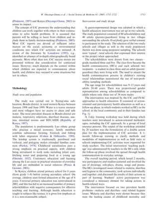 (Pridmore, 1997) and Kenya (Onyango-Ouma, 2003) to
assess its impact.
The concept of CtC promotes the understanding that
children can work together with others in their commu-
nities to solve health problems. It is assumed that
parents will be willing to learn from children and in-
clude them in family decision-making (Pridmore, 2003).
Most CtC reports are devoid of sufﬁcient infor-
mation on the social, economic or environmental
conditions into which CtC activities are initiated. A
review of the literature by Lansdown (1995), e.g.,
identiﬁed an absence of in-depth ethnographically based
accounts. More often than not, CtC success stories are
presented without due consideration for contextual
issues. However, much depends on the context within
which children are expected to communicate about
health, and children may succeed in some situations but
not in others.
Methodology
Study area and population
The study was carried out in Nyang’oma sub-
location, Bondo district, in rural western Kenya between
January 1998 and June 1999. Water is a scarce resource
and most villagers have no access to clean and safe
water. The most prevalent diseases in Bondo district are
malaria, respiratory infections, diarrheal diseases, ane-
mia, intestinal worms and HIV/AIDS (Republic of
Kenya, 1997).
The population is predominantly Luo ethnic group
who practice a mixed economy; family members
combine subsistence farming, livestock and ﬁshing
with labor migration (Cohen & Odhiambo, 1989).
The kinship system is traditionally patrilineal and
virilocal, and polygyny makes extended families com-
mon (Parkin, 1978). Childhood socialization puts a
strong emphasis on practical aspects, with children
being introduced to work tasks including infant care,
fetching water and preparing food at a young age
(Ominde, 1952). Customary education and learning
among the Luo occur in practical situations of everyday
life and are embedded in social relations (Prince &
Geissler, 2001).
In Kenya, children attend primary school for 8 years
(from grade 1–8) before joining secondary school. On
average, children start formal education at the age of 6
years. Universal primary education was reintroduced in
2003, and this has led to an increased number of primary
schoolchildren with negative consequences for effective
teaching and learning. Although health education is
taught in subjects like science, it is given low emphasis as
it is a non-examinable subject.
Intervention and study design
A quasi-experimental design was adopted in which a
health education intervention was set up in two schools.
The study population consisted of 80 schoolchildren and
40 adults (parents/guardians) living in two villages
surrounding the schools. Everybody gave verbal consent
to participate in the study. The selection of the two study
schools and villages as well as the study population
therein was done using purposive sampling. The schools
were ‘typical’, rural schools that expressed their interest
in the project when approached.
The schoolchildren were drawn from two classes—
grade/standard three and ﬁve. The class ﬁves became the
health communicators (HCs) and each selected two
recipients—a student in class three and an adult (parent/
guardian) they were living with. The need to situate the
health communication process in children’s existing
social relationships necessitated the use of non-prob-
ability sampling methods.
The age range for schoolchildren was 9–15 years and
adults 24–68 years. There was proportional gender
representation among schoolchildren as compared to
adults where only three out of 34 were males.
The intervention was inspired by the CtC and IVAC
approaches to health education. It consisted of action-
oriented and participatory health education as well as a
follow-up phase, in which students worked as HCs in the
school, in the local community and in their families (see
Fig. 1).
A 2-day training workshop was held during which
teachers were introduced to action-oriented methodol-
ogies, including the CtC approach, by a group of local
resource persons. The output of the workshop attended
by 28 teachers was the formulation of a doable action
plan for the implementation of CtC activities. A 1-
month follow-up training to clarify methods and
modalities of implementation as well as ﬁeld visits to
schools implementing CtC activities were organized for
study teachers. The initial intervention ‘teaching pack-
age’ was administered by teachers to the HCs only while
the follow-up phase involved the spread through health
communication in everyday settings.
The overall teaching period, which lasted 2 months,
was participatory and student-centered and involved the
use of drawings, role-plays, drama, songs and poems.
The HCs investigated issues related to malaria, diarrhea
and hygiene in the community; took actions individually
and together; and discussed the results of their actions as
part of learning. Students’ active participation was
considered a necessary element for taking actions in
health-related ways.
The intervention focused on two prevalent health
problems—malaria and diarrhea—and related hygiene
issues. Malaria and diarrhea were chosen because they
were the leading causes of childhood mortality and
ARTICLE IN PRESS
W. Onyango-Ouma et al. / Social Science & Medicine 61 (2005) 1711–1722 1713
 