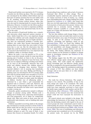Hand-wash facilities were reported in 50 (71%) homes
2 months into the follow-up phase. This was something
new introduced by the children which hitherto had not
been part of sanitary practices but was now widely used
by all, including adults. Hand-wash facilities were
observed even at homes without latrines, where they
were also used for cleaning hands for reasons other than
defecation. However, 6 months into the follow-up phase
the use of leaky tins was found to experience problems:
only 15 (14%) homes had operational leaky tins by the
end of the study.
The provision of hand-wash facilities was a remark-
able innovation which improved sanitary practices at
home. Adults found this to be a very important change
coming from children and easily adopted the practice.
Nevertheless, the technology was too fragile and that is
why their use experienced problems 6 months later.
Children who made them became discouraged from
making others in cases where they were stolen or broke
down due to over use. But the observation that this
simple idea could be implemented by children and used
by everyone in the homestead was a very important step
in children’s ability to introduce change.
Before the study, it was the practice in 57% of the
homes to put dirty utensils outside for some time before
cleaning and, if washed, set them to dry on the grass.
Household refuse was disposed of near the house. And
there was no evidence of ﬁltering or boiling water before
use by most of the households. Interview data with
adults and children showed that children played a
leading role in changing these practices. Parents
reported children’s role in ensuring that households,
utensils and water were clean. Boiling and ﬁltering of
drinking water was introduced in 50 (71%) homes while
dish racks for drying utensils were recorded in 22 (31%)
homes. In 12 homes, the racks were built directly by
children and in 10 homes by adults under the inﬂuence
of children. Another way of inﬂuencing adults is
illustrated by a case where a girl transcended the
gendered roles to construct a dish rack. However, she
did not make it strong enough and after a few weeks it
collapsed, but thereafter the father took it upon himself
to make a strong one.
Generally, gender considerations seemed to inﬂuence
changes in practice among adults. Women took a
leading role in boiling water, improving utensil hygiene
and food preparation, all of which are traditionally
female roles. Men took action in those areas that are
traditionally male domains, such as building dish racks
and latrines.
Children succeeded in involving adults in the changes
they introduced in everyday practices at home (Table 4).
Where adults did not take any action it was not always
because they were unwilling to be participants in
children’s projects as such. For some of them, it was
because they foresaw no immediate beneﬁt. For others
the prevailing living conditions such as lack of resources
frustrated their efforts to effect change. Thus, a
considerable majority undertook only actions that did
not require resources in terms of money, e.g., cutting
grass and building dish racks. Similar ﬁndings have been
reported by Lansdown et al. (2002), who found that
there was very little opportunity for children to inﬂuence
food practices at home given that parents’ choices were
restricted due to economic reasons. Evidently, the
different resources available to a family and how it
makes use of them will determine their health practices
(Christensen, 2004).
The fact that children could change things at home,
even though many were not under their control as in the
school environment, was a sign of motivation to change
things. In spite of the existence of hierarchies of
authority, knowledge and legitimacy based on age
(Onyango-Ouma, 2003), we found that children did
have possibilities to change adults’ conditions at home.
But such possibilities and changes depended on the
extent to which adults accepted children’s new role in
the family. This ﬁnding addresses the skepticism of
various scholars on the potential of children as change
agents in developing countries (see Pridmore & Ste-
phens, 2000, p. 150).
The ﬁndings suggest that the HCs were relatively
more effective change agents among their peers than
among adults. This could explain the signiﬁcantly
greater knowledge gain and behavior change among
the CRs as compared to the parents/guardians (Tables 1
and 4). The ﬁndings support the assumptions underlying
the concept of CtC that children can learn health
messages and in turn pass them on to other children
(Lansdown, 1995).
Study limitations
Our study has obvious limitations. The sample is
limited to two schools. The possibility of bias in the
study design also needs to be considered. The study
population voluntarily chose to join the project and
could have been especially motivated to learn about
the health topics taught by both teachers and the HCs.
A Hawthorne effect (Abramson, 1990) resulting from
the presence of the research team that monitored the
project could also have increased the motivation to
change.
No control schools were included in the design. We
acknowledge the limitations of this design, but we also
share the developing concern with regard to the use of
control groups (let alone randomized control trials) in
understanding the process and impact of health educa-
tion and promotion initiatives (see WHO, 1998; Tones &
Green, 2004). The costs of establishing and following a
control group were considered not to be worthwhile in
the present study. As pointed out by the WHO
ARTICLE IN PRESS
W. Onyango-Ouma et al. / Social Science & Medicine 61 (2005) 1711–1722 1719
 