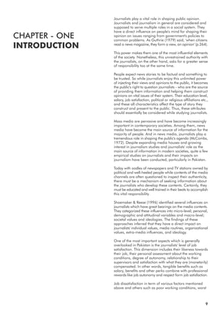 Journalists play a vital role in shaping public opinion.
Journalists and journalism in general are considered and
supposed to serve multiple roles in a social system. They
have a direct influence on people's mind for shaping their
opinion on issues ranging from government's policies to
common problems. As Guthrie (1979) said, 'when citizens
read a news magazine, they form a view, an opinion' (p.264).
This power makes them one of the most influential elements
of the society. Nonetheless, this unrestrained authority with
the journalists, on the other hand, asks for a greater sense
of responsibility too at the same time.
People expect news stories to be factual and something to
be trusted. So while journalists enjoy this unlimited power
of injecting their views and opinions to the public, it becomes
the public's right to question journalists - who are the source
of providing them information and helping them construct
opinions on vital issues of their system. Their education level,
salary, job satisfaction, political or religious affiliations etc.,
and these all characteristics affect the type of story they
construct and present to the public. Thus, these attributes
should essentially be considered while studying journalists.
Mass media are pervasive and have become increasingly
important in contemporary societies. Among them, news
media have become the main source of information for the
majority of people. And in news media, journalists play a
tremendous role in shaping the public's agenda (McCombs,
1972). Despite expanding media houses and growing
interest in journalism studies and journalists' role as the
main source of information in modern societies, quite a few
empirical studies on journalists and their impacts on
journalism have been conducted, particularly in Pakistan.
Today with oodles of newspapers and TV stations owned by
political and well-heeled people while contents of the media
channels are often questioned to inspect their authenticity,
there must be a mechanism of seeking information about
the journalists who develop these contents. Certainly, they
must be educated and well trained in their beats to accomplish
this vital responsibility.
Shoemaker & Reese (1996) identified several influences on
journalists which have great bearings on the media contents.
They categorized these influences into micro-level; personal,
demographic and attitudinal variables and macro-level;
societal values and ideologies. The findings of these
approaches inferred that they have a direct impact on
journalists' individual values, media routines, organizational
values, extra-media influences, and ideology.
One of the most important aspects which is generally
overlooked in Pakistan is the journalists' level of job
satisfaction. This dimension includes their likeness towards
their job, their personal assessment about the working
conditions, degree of autonomy, relationship to their
supervisors and satisfaction with what they are (monetarily)
compensated. In other words, tangible benefits such as
salary, benefits and other perks combine with professional
rewards like job autonomy and respect form job satisfaction.
Job dissatisfaction in term of various factors mentioned
above and others such as poor working conditions, worst
CHAPTER - ONE
INTRODUCTION
9
 