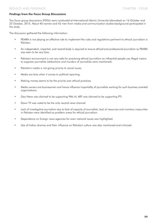CHAPTER - FOURRESULTS AND FINDINGS
Findings from the Focus Group Discussions
Two focus group discussions (FDGs) were conducted at International Islamic University Islamabad on 16 October and
22 October, 2015. About 40 women and 42 men from media and communication studies background participated in
the study.
The discussion gathered the following information:
• PEMRA is not playing an affective role to implement the rules and regulations pertinent to ethical journalism is
Pakistan.
• An independent, impartial, and neutral body is required to ensure ethical and professional journalism as PEMRA
was seen to be very bias.
• Pakistani environment is not very safe for practicing ethical journalism as influential people use illegal means
to suppress journalists (abductions and murders of journalists were mentioned).
• Pakistan's media is not giving priority to social issues.
• Media are bias when it comes to political reporting.
• Making money seems to be the priority over ethical practices.
• Media owners are businessmen and hence influence impartiality of journalists working for such business oriented
organizations.
• Geo News was claimed to be supporting PML-N, ARY was claimed to be supporting PTI.
• Dawn TV was voted to be the only neutral news channel.
• Lack of investigative journalism due to lack of capacity of journalists, lack of resources and monitory insecurities
in Pakistan were identified as problem areas for ethical journalism.
• Dependence on foreign news agencies for even national issues was highlighted.
• Use of Indian dramas and their influence on Pakistani culture was also mentioned and criticized.
99
 