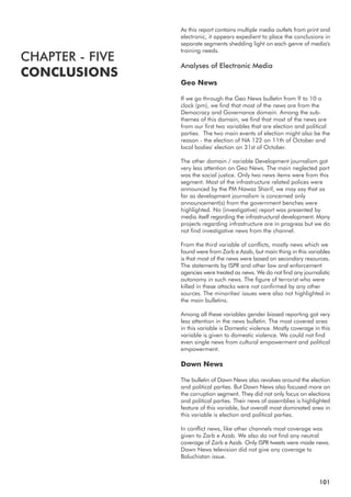 As this report contains multiple media outlets from print and
electronic, it appears expedient to place the conclusions in
separate segments shedding light on each genre of media's
training needs.
Analyses of Electronic Media
Geo News
If we go through the Geo News bulletin from 9 to 10 o
clock (pm), we find that most of the news are from the
Democracy and Governance domain. Among the sub-
themes of this domain, we find that most of the news are
from our first two variables that are election and political
parties. The two main events of election might also be the
reason - the election of NA 122 on 11th of October and
local bodies' election on 31st of October.
The other domain / variable Development journalism got
very less attention on Geo News. The main neglected part
was the social justice. Only two news items were from this
segment. Most of the infrastructure related polices were
announced by the PM Nawaz Sharif, we may say that as
far as development journalism is concerned only
announcement(s) from the government benches were
highlighted. No (investigative) report was presented by
media itself regarding the infrastructural development. Many
projects regarding infrastructure are in progress but we do
not find investigative news from the channel.
From the third variable of conflicts, mostly news which we
found were from Zarb e Azab, but main thing in this variables
is that most of the news were based on secondary resources.
The statements by ISPR and other law and enforcement
agencies were treated as news. We do not find any journalistic
autonomy in such news. The figure of terrorist who were
killed in these attacks were not confirmed by any other
sources. The minorities' issues were also not highlighted in
the main bulletins.
Among all these variables gender biased reporting got very
less attention in the news bulletin. The most covered area
in this variable is Domestic violence. Mostly coverage in this
variable is given to domestic violence. We could not find
even single news from cultural empowerment and political
empowerment.
Dawn News
The bulletin of Dawn News also revolves around the election
and political parties. But Dawn News also focused more on
the corruption segment. They did not only focus on elections
and political parties. Their news of assemblies is highlighted
feature of this variable, but overall most dominated area in
this variable is election and political parties.
In conflict news, like other channels most coverage was
given to Zarb e Azab. We also do not find any neutral
coverage of Zarb e Azab. Only ISPR tweets were made news.
Dawn News television did not give any coverage to
Baluchistan issue.
CHAPTER - FIVE
CONCLUSIONS
101
 
