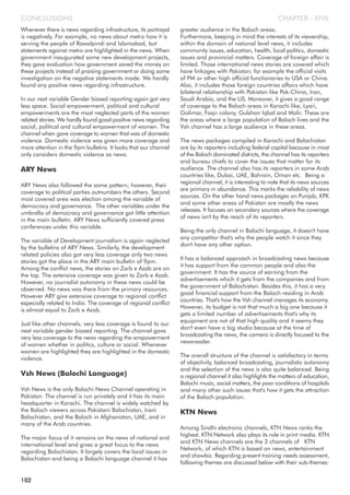 Whenever there is news regarding infrastructure, its portrayal
is negatively. For example, no news about metro how it is
serving the people of Rawalpindi and Islamabad, but
statements against metro are highlighted in the news. When
government inaugurated some new development projects,
they gave evaluation how government saved the money on
these projects instead of praising government or doing some
investigation on the negative statements made. We hardly
found any positive news regarding infrastructure.
In our next variable Gender biased reporting again got very
less space. Social empowerment, political and cultural
empowerments are the most neglected parts of the women
related stories. We hardly found good positive news regarding
social, political and cultural empowerment of women. The
channel when gave coverage to women that was of domestic
violence. Domestic violence was given more coverage and
more attention in the 9pm bulletins. It looks that our channel
only considers domestic violence as news.
ARY News
ARY News also followed the same pattern; however, their
coverage to political parties outnumbers the others. Second
most covered area was election among the variable of
democracy and governance. The other variables under the
umbrella of democracy and governance got little attention
in the main bulletin. ARY News sufficiently covered press
conferences under this variable.
The variable of Development journalism is again neglected
by the bulletins of ARY News. Similarly, the development
related policies also got very less coverage only two news
stories got the place in the ARY main bulletin of 9pm.
Among the conflict news, the stories on Zarb e Azab are on
the top. The extensive coverage was given to Zarb e Azab.
However, no journalist autonomy in these news could be
observed. No news was there from the primary resources.
However ARY give extensive coverage to regional conflict
especially related to India. The coverage of regional conflict
is almost equal to Zarb e Azab.
Just like other channels, very less coverage is found to our
next variable gender biased reporting. The channel gave
very less coverage to the news regarding the empowerment
of women whether in politics, culture or social. Whenever
women are highlighted they are highlighted in the domestic
violence.
Vsh News (Balochi Language)
Vsh News is the only Balochi News Channel operating in
Pakistan. The channel is run privately and it has its main
headquarter in Karachi. The channel is widely watched by
the Baloch viewers across Pakistani Balochistan, Irani
Balochistan, and the Baloch in Afghanistan, UAE, and in
many of the Arab countries.
The major focus of it remains on the news of national and
international level and gives a great focus to the news
regarding Balochistan. It largely covers the local issues in
Balochistan and being a Balochi language channel it has
greater audience in the Baloch areas.
Furthermore, keeping in mind the interests of its viewership,
within the domain of national level news, it includes
community issues, education, health, local politics, domestic
issues and provincial matters. Coverage of foreign affair is
limited. Those international news stories are covered which
have linkages with Pakistan; for example the official visits
of PM or other high official functionaries to USA or China.
Also, it includes those foreign countries affairs which have
bilateral relationship with Pakistan like Pak-China, Iran,
Saudi Arabia, and the US. Moreover, it gives a good range
of coverage to the Baloch areas in Karachi like, Lyari,
Golimar, Faqir colony, Gulshan Iqbal and Malir. These are
the areas where a large population of Baloch lives and the
Vsh channel has a large audience in these areas.
The news packages compiled in Karachi and Balochistan
are by its reporters including federal capital because in most
of the Baloch dominated districts, the channel has its reporters
and bureau chiefs to cover the issues that matter for its
audience. The channel also has its reporters in some Arab
countries like, Dubai, UAE, Bahrain, Oman etc. Being a
regional channel, it is interesting to note that its news sources
are primary in abundance. This marks the reliability of news
sources. On the other hand news packages on Punjab, KPK
and some other areas of Pakistan are mostly the news
releases. It focuses on secondary sources where the coverage
of news isn't by the reach of its reporters.
Being the only channel in Balochi language, it doesn't have
any competitor that's why the people watch it since they
don't have any other option.
It has a balanced approach in broadcasting news because
it has support from the common people and also the
government. It has the source of earning from the
advertisements which it gets from the companies and from
the government of Balochistan. Besides this, it has a very
good financial support from the Baloch residing in Arab
countries. That's how the Vsh channel manages its economy.
However, its budget is not that much a big one because it
gets a limited number of advertisements that's why its
equipment are not of that high quality and it seems they
don't even have a big studio because at the time of
broadcasting the news, the camera is directly focused to the
newsreader.
The overall structure of the channel is satisfactory in terms
of objectivity, balanced broadcasting, journalistic autonomy
and the selection of the news is also quite balanced. Being
a regional channel it also highlights the matters of education,
Balochi music, social matters, the poor conditions of hospitals
and many other such issues that's how it gets the attraction
of the Baloch population.
KTN News
Among Sindhi electronic channels, KTN News ranks the
highest. KTN Network also plays its role in print media. KTN
and KTN News channels are the 2 channels of KTN
Network, of which KTN is based on news, entertainment
and showbiz. Regarding present training needs assessment,
following themes are discussed below with their sub-themes:
CHAPTER - FIVECONCLUSIONS
102
 