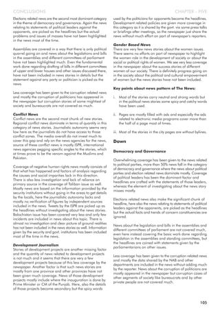Elections related news are the second most dominant category
in the theme of democracy and governance. Again the news
relating to statements of political leaders against the
opponents, are picked as the headlines but the actual
problems and issues of masses have not been highlighted
in the news most of the time.
Assemblies are covered in a way that there is only political
quarrel going on and news about the legislations and bills
in the assemblies and different committees of parliament
have not been highlighted much. Even the fundamental
work done regarding drafting of bills in different committees
of upper and lower houses and other issues discussed there,
have not been included in news stories in details but the
statement against any party or politician is picked as the
news.
Less coverage has been given to the corruption related news
and mostly the corruption of politicians has appeared in
the newspaper but corruption stories of some mightiest of
society and bureaucrats are not covered as much.
Conflict News
Conflict news are the second most chunk of new stories.
Regional conflict news dominate in terms of quantity in this
category of news stories. Journalistic autonomy seems very
low here as the journalists do not have access to those
conflict zones. The media overall do not invest much to
cover this gap and rely on the news agencies for the news,
source of these conflict news is mostly ISPR, international
news agencies pegging specific angles to the stories, which
at times prove to be the venom against the Muslims and
Pakistan.
Coverage of negative human rights news mostly consists of
that what has happened and factors of analysis regarding
the causes and social imparities lack in this direction.
There is also less investigation and lack of reliance on
primary source in the coverage of Taliban issue as well.
Mostly news are based on the information provided by the
security institutions without going in the areas to get details
by the locals, here the journalistic autonomy lacks and
mostly no verification of figures by independent sources
included in the news. Tweets by the ISPR are picked up as
the headlines without investigating about the news stories.
Balochistan issue has been covered very less and only few
incidents are included in news about this topic. There is
almost no investigation and clear picture of ground realities
has not been included in the news stories as well. Information
given by the security and govt. institutions has been included
most of the time in the news.
Development Journalism
Stories of development projects are another missing factor
and the quantity of news related to development projects
is not much and it seems that there are very a few
development projects because of this less coverage by the
newspaper. Another factor is that such news stories are
mostly from one province and other provinces have not
been given much coverage. News of those development
projects mostly include where the inauguration is done by
Prime Minister or CM of the Punjab. Here, also the details
of those projects become secondary but the spicy words
used by the politicians for opponents become the headlines.
Development related policies are given more coverage in
this category as it is shared by the govt. via some press talks
or briefings after meetings, so the newspaper just share the
news without much effort on part of newspaper's reporters.
Gender Based News
There are very few news stories about the women issues.
There seems no efforts on part of newspaper to highlight
the women role in the development of society or about the
social or political rights of women. We see very less coverage
in the newspaper about the success stories of different
women of our society. There is definitely progress going on
in the society about the political and cultural empowerment
of women but the news stories have not been included.
Key points about news pattern of The News:
i. Most of the stories carry neutral and strong words but
in the political news stories some spicy and catchy words
have been used.
ii. Pages are mostly filled with ads and especially the ads
related to electronic media programs cover more than
the half of a page most of times.
iii. Most of the stories in the city pages are without bylines.
Dawn
Democracy and Governance
Overwhelming coverage has been given to the news related
to political parties, more than 50% news fall in the category
of democracy and governance where the news about political
parties and election related news dominate mostly. Coverage
of political leaders has been the dominant factor and
headlines are crafted with the statements of those leaders,
whereas the element of investigating about the news story
misses mostly.
Elections related news also make the significant chunk of
headline, here also the news relating to statements of political
leaders against the opponents, are picked as the headlines
but the actual facts and trends of concern constituencies are
ignored.
News about the legislation and bills in the assemblies and
different committees of parliament are not covered much,
even here instead covering the basic work done regarding
legislation in the assemblies and standing committees, but
the headlines are coined with statements given by the
parliamentarians on other issues.
Less coverage has been given to the corruption related news
and mostly the data shared by the NAB and other
departments are included in the news without adding much
by the reporter. News about the corruption of politicians are
mostly appeared in the newspaper but corruption cases of
other segments of society like bureaucrats and by other
private people are not covered much.
CHAPTER - FIVECONCLUSIONS
105
 