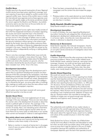 Conflict News
Conflict news form the second most portion of news. Regional
conflict stories have been given significant coverage, and
vast majority of news items related to conflict consist of the
regional conflict news. Source of the conflict news is mostly
the international news agencies and as these agencies cover
the news with specific angles so the stories sometimes include
the venom against the Muslims and Pakistan. Journalistic
autonomy seems very less here as the journalists do not
have access easily to those areas.
Coverage of negative human rights news mostly consists of
that what has happened and factors of analysis regarding
the causes and social imparities lack in this direction.
There is also less investigation and lack of reliance on
primary source in the coverage of Taliban issue as well.
Mostly news are consisted on the information provided by
the security institutions without going in the areas to get
details by the locals, here the journalistic autonomy lacks
and mostly no verification of figures by independent sources
included in the news. Tweets by the ISPR are picked as the
headlines without independently verifying or adding details
about the story.
There is very less coverage of Balochistan issue and only
few incidents are included in news about this topic. There
is no investigative and in-depth analysis about the Balochistan
conflict and what is the situation on ground, only the
information shared by the security and govt. institutions has
been included most of the time in the news.
Development Journalism
There is very less coverage about the development and it
seems that no significant development projects are there
because of this less coverage by the newspapers, only those
development projects has been highlighted in the newspaper
where the prime minister himself has visited. Development
related policies are given more coverage in this category
as it is shared by the govt. via some press talks or briefings
after meetings so media just to share the news without much
effort on part of newspaper's reporters.
Social justice news have been covered with some good
efforts but quantity is too less as well.
Gender Based News
Gender based news is the most neglected part of news
coverage in this very newspaper. There are rare news about
the women role in the development of society or about the
social or political rights of women. No coverage in the
newspaper about the success stories of different prominent
women of society. Here, one interesting point is that there
is no coverage of violence against women either but we
know there are so many cases on daily basis in our society
when women are harassed or violence is used against them.
Key points about news pattern of daily dawn:
• Most of the stories carry neutral and strong words and
balance is also there mostly in the stories.
• Byline is mention in majority of stories but in city pages
most of news are given without referring credit to the
concern reporters.
• There has been comparatively less ads in the
newspaper and the content has dominated the pages
mostly.
• Photojournalism is the weak element as most of photos
are from news agencies and photos relating to stories
are also less in numbers.
Daily Kawish (Sindhi Language)
Daily Kawish analysis is as under:
Development Journalism
In month of October, the news regarding Development
Journalism having the sub categories like, infrastructural
development, development related policies or Social Justice
(+ve human rights, minorities etc.) were discussed very
clearly in reference to objectivity of journalism.
Democracy & Governance
Daily Kawish reported, like national newspapers, heavily
on elections, political parties etc. Quite a few news stories
on corruption stories and stories of investigative nature have
been recorded.
Conflict Reporting
In Pakistan, Sindh Province like other provinces is also facing
enormous problems. Hence, local conflict related issues
Sindhi-Muhajir issues, sectarian issues etc. were given some
coverage; however, we could not see these issues being
discussed in objective fashion. The conflict related news
stories on talibans and operation Zarb e Azb, like other
media, were merely based on ISPR's statements and tweets.
Gender Biased Reporting
We could not record much on this aspect.
The major and primary source of their reporting from Sindh
was their local reporters and other sources were from bureau
reports or monitoring desk. News stories were mostly covered
with the main reporting formula of journalism; i.e. 5Ws and
1H. Structure, Frame and Balance of News was neutral.
Stories were observed to be edited by the professionals,
they tried their best, journalistic autonomy was seen among
the reporters. News structure was at times was pyramid and
sometimes it was inverted pyramid. Selection of topics was
also ok. Photojournalism was recorded at average, the
visibility of images was not good enough even the ethics,
relevance and captions were, however, good.
Daily Qudrat
The authenticity and credibility of any media industry is
derived from the overall organized setup of that particular
media organization whose high level organizers become
fully aware about the regional issues, social norms, beliefs
and values of the societal structure in which the media
circulates.
Daily Qudrat has its focus in Quetta city of Balochistan
mainly and it has offices in Karachi and Islamabad as well,
but when we look at the journalistic setup of the paper, we
come to know that it lags far behind in this era of media
competition because the credibility and authenticity of
newspaper depends upon the team that operates around
CHAPTER - FIVECONCLUSIONS
106
 