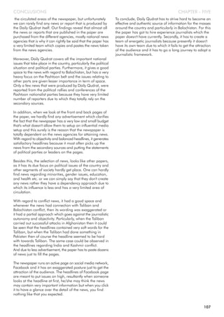 the circulated areas of the newspaper, but unfortunately
we can rarely find any news or report that is produced by
the Daily Qudrat itself. Out findings reveal that almost all
the news or reports that are published in the paper are
purchased from the different agencies, mostly national news
agencies that is why it can rightly be said that the paper has
a very limited team which copies and pastes the news taken
from the news agencies.
Moreover, Daily Qudrat covers all the important national
issues that take place in the country, particularly the political
situation and political parties. Furthermore, it gives a good
space to the news with regard to Balochistan, but has a very
heavy focus on the Pashtoon belt and the issues relating to
other parts are given lesser importance in term of space.
Only a few news that were produced by Daily Qudrat, were
reported from the political rallies and conferences of the
Pashtoon nationalist parties because they have very limited
number of reporters due to which they totally rely on the
secondary sources.
In addition, when we look at the front and back pages of
the paper, we hardly find any advertisement which clarifies
the fact that the newspaper has a very low and small budget
that's what doesn't allow them to setup an influential media
setup and this surely is the reason that the newspaper is
totally dependent on the news agencies for attaining news.
With regard to objectivity and balanced headlines, it generates
satisfactory headlines because it most often picks up the
news from the secondary sources and putting the statements
of political parties or leaders on the pages.
Besides this, the selection of news, looks like other papers,
as it has its due focus on political issues of the country and
other segments of society hardly get place. One can hardly
find news regarding minorities, gender issues, education,
and health etc. or we can simply say that they don't create
any news rather they have a dependency approach due to
which its influence is less and has a very limited area of
circulation.
With regard to conflict news, it had a good space and
whenever the news had connection with Taliban and
Balochistan conflict, then its wording was exaggerated or
it had a partial approach which goes against the journalistic
autonomy and objectivity. Particularly, when the Taliban
carried out successful attacks in Afghanistan then it could
be seen that the headlines contained very soft words for the
Taliban, but when the Taliban had done something in
Pakistan then of course the headline seemed to be hard
with towards Taliban. The same case could be observed in
the headlines regarding India and Kashmir conflict.
And due to less advertisement, the paper has to paste dozens
of news just to fill the pages.
The newspaper runs an active page on social media network,
Facebook and it has an exaggerated posture just to get the
attraction of the audience. The headlines of Facebook page
are meant to put issues on high, resultantly when someone
looks at the headline at first, he/she may think the news
may contain very important information but when you click
it to have a glance over the detail of the news, you find
nothing like that you expected.
To conclude, Daily Qudrat has to strive hard to become an
effective and authentic source of information for the masses
around the country and particularly in Balochistan. For this
the paper has got to hire experience journalists which the
paper doesn't have currently. Secondly, it has to create a
team of energetic journalists because presently it doesn't
have its own team due to which it fails to get the attraction
of the audience and it has to go a long journey to adopt a
journalistic framework.
CHAPTER - FIVECONCLUSIONS
107
 