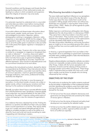 financial conditions and the dangers and threats they face
during the dispensation of their authorized errands, are
leading to a culture in which complaints and suspicions
about the integrity of newsmen may arise easily.
Defining a Journalist
It is extremely important to understand who is a journalist
and what does journalism mean before moving ahead.
Some of the well-known definitions are discussed in the
following lines.
A journalist collects and disseminates information about
current events, people, trends and issues. His work is
acknowledged as journalism. Reporters, editors,
photographers working in newspapers, television, radio,
magazines or news agencies all fall into this category. They
are expected to report in the most objective and unbiased
way to serve the public good. A columnist is also journalist
who writes pieces that appear regularly in newspapers or
magazines1.
Another definition says, "A person who writes news stories
or articles for a newspaper or magazine or broadcasts them
on radio or television"2 . A curious, sharp and vigilant
observer with an exact memory makes a competent journalist.
S/he must also have a grip on general knowledge and
literature, and must develop an accurate, impartial and
effective expression. S/he must be an educated person and
his commitment should be to his work alone.
According to the instructional curriculum, devised for district
correspondents by the Pakistan Press International and the
Pakistan Press Foundation, a journalist must meet the criteria
of minimum education, maximum general knowledge,
language proficiency, news sense, professional honesty,
neutrality and diligence3.
A pure presentation of the facts is more the essence of
journalism; it is the direct transfer of events into written or
spoken words, without involving your emotions and then
leaving it to the audience to decide that themselves4.
Basically, journalism doesn't have a concrete definition (aside
from what the Dictionary says). Sometimes, it requires people
to put aside their own personal beliefs for the sake of fair
reporting for the public. It requires cutting certain parts of
a story out keeping in view the interests of organization's
policy.
It is a balance that every individual has to find. Finding this
balance is a sensitive and difficult art that is why journalists
have a crucial importance in a society. They require ability
to go out in public and spend extended periods of time
talking to complete strangers as well as the ability to sit
alone for hours and write and rewrite something to make
it appealing and interesting to readers.
Why Knowing Journalists is Important?
The news media exert significant influence on our perceptions
of what are the most salient issues of the day. Bernard
Cohen says about the news media that it could not be
successful in telling people what to think, but without any
doubt they are successful in inspiring them what to think
about (Cohen, 1963). Media can set the agenda for public
thought and discussion.
Walter Lippmann and American philosopher John Dewey
debated over the role of journalism in a democracy (1920)5.
They opine that a role of journalists is more than just 'to
pass on information'. They must be aware of their crucial
importance in shaping public opinion, so the repercussions
must be calculated wisely before writing anything.
This idea of journalism identified as 'community journalism'
gave an insight as to how journalists perceive their roles in
society and then how common public build trust and count
on them.
In America, a general expectation from journalists is that
they should serve as watchdogs on government, businesses
and other actors, enabling people to make informed decisions
on the issues of the time6.
Despite professionalization and objective methods, journalism
remains an impossibly complex practice because, among
other things, it deals with the human perception and
evaluation of events and the relaying of those events in
language (spoken and written) and pictures. These things
make it imperative that journalists who have such a vital
role in society must be known to people who are being
influenced by their writings.
OBJECTIVES OF THE STUDY
This study aims at analyzing the media contents produced
by the journalists in dispensation of their professional duties,
and then identifying the problems areas that might need
training of the journalists. Following objectives have been
devised for the study:
• To find out as how the issues related to democracy and
governance are being framed and covered by the media
of various genre in Pakistan;
• To find out as how the stories of physical and policy level
development are treated by the selected media;
• To find out as how the conflict related issues are reported
including ethnic conflict, regional conflicts and other
forms of conflict are reported;
CHAPTER - ONEINTRODUCTION
10
1. http://en.wikipedia.org/wiki/Journalists, retrieved on November 16, 2009
2. http://dictionary.cambridge.org/define.asp?key=42952&dict=CALD&topic=the-press-and-news-reporting, retrieved on December 14, 2009.
3. http://www.pakistanpressfoundation.org/useraboutus.asp, retrieved on October 12,2009
4. http://freakangels.com/whitechapel/comments.php?DiscussionID=3263, retrieved on August, 2009
5. http://journalistjournal-emike.blogspot.com/2008/01/role-of-journalism-in-democracy.html Retrieved on September 12 (2009).
6. http://en.wikipedia.org/wiki/Journalism#Role_of_journalism_in_a_democracy Retrieved on September 12 (2009).
 