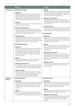 CHAPTER - FIVECONCLUSIONS
Regional National
Daily Kawish (Sindhi):
• Reporting
• Slightly over 80% of the stories have been recorded
above average on almost all aspects of reporting
including 5Ws, objectivity, timeliness and balance.
Framing of news is greatly negative. Structure of news
writing is mainly inverted pyramid and is bylined.
• Editing
• Nearly 80% of news stories are rated above average
in various aspects of editing.
• Management Dynamics
• Overall performance of Daily Kawish on nearly all
aspects of management has been found above average
rather good, except reliance on primary sources for
news seeking is a little low than others.
• Photojournalism
• Relatively better in the use of photojournalism for its
news stories as about 14 stories were carrying photos.
Nearly all photos have been found at above average
observing various aspects of photojournalism.
Daily Wahdat (Pushto):
• Reporting
• Slightly over 60% of the stories have been recorded
above average on almost all aspects of reporting
including 5Ws, objectivity, timeliness and balance.
Framing of news is greatly negative. Pyramid and
Inverted pyramid styles are equally used and 50%
stories are bylined.
• Editing
• Nearly 55% of news stories have been recorded as
above average in different aspects of editing.
• Management Dynamics
• Over 60% news stories are recorded above average
on management related aspects except great reliance
on secondary sources for conflict related news stories.
• Photojournalism
• Quite a few photos have been used with the stories
under review of this study. Only 5 photos have been
seen, but they all are seen at above average in
observing various aspects of photojournalism.
• Editing
• Over 90% of the stories are recorded at above average
on various aspects of editing. Kickers are generally
not found in headlines, and nearly 70% of the stories
are found to be placed appropriately.
• Management Dynamics
• Over 85% of news stories are recorded at above
average. Reliance on primary sources is also recorded
high; however, ratio between news and ad space is
recorded at low.
• Photojournalism
• A good number of phtotos have been used with stories
of our chosen variables (about 42 photos). All seem
to have observed various aspects of photojournalism.
Dawn (English):
• Reporting
• Slightly over 75% news stories are found observing
various aspects of reporting at above average. Nearly
all stories used inverted pyramid news structure and
over 60% stories were bylined.
• Editing
• Over 90 stories are found at above average in various
aspects of editing. Kickers are not found at all and
majority of the stories are found to be placed
appropriately.
• Management Dynamics
• Over 80% of news stories are recorded at above
average. Reliance on primary sources is also recorded
as high; however, some of the stories (nearly 20%)
have been observed relying on weak sources due to
logistic issues.
• Photojournalism
• 84 photos were used by Dawn for our chosen domains
and over 90% of them have been found to be at
above average.
Print Media
Vsh News (Balochi)
• Reporting
• Nearly 70% of stories seem to have met the standards
of good reporting including 5Ws, objectivity, timeliness
and balance in a news story. However, it seems to
have quite fewer news stories with positive frames
(hardly 5).
• Editing
• 86% of news items are found incorporating 5Ws in
the intro of story, developing a good intro, careful in
word usage and constructing good sentence structure.
Geo News (Urdu)
• Reporting
•Nearly 95% of Geo news stories have been recorded
as good on various aspects of reporting like 5Ws,
objectivity, timeliness and balance. However, 67% of
items carried positive frames of the event.
• Editing
• Nearly all aspects of editing have found to be meeting
quality standards (over 95% of news stories).
• Management Dynamics
• With a little exception of conflict of professional interest
with organizational interest, rest of all aspects of
management are rated as good (in over 95% of
stories).
Electronic
Media
111
 
