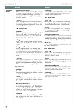 CHAPTER - FIVECONCLUSIONS
Regional National
Electronic
Media
• Management Dynamics
• 90% of news stories give an impression that journalists
are autonomous in developing the story without having
any conflict with the organizational policies even in
topic selection. However, only 56% stories are based
on primary sources.
• Production
• 86% of stories has good quality production in terms
camera and lights and word economy. However, only
34% news items have sound bites, rest of them was
reports read by the news casters.
KTN News (Sindhi)
• Reporting
• Despite being a regional news channel, the quality of
reporting in all aspects of it has been recorded as
good, with an exception of just a fewer stories with
positive frames (only 4 out of 31).
• Editing
• In over 95% of stories, KTN news has been found to
be following quality standards of editing in almost all
aspects.
• Management Dynamics
• In nearly 68% news stories, there seems to have
autonomy with the journalists, and majority of news
stories with exception of conflict related news, all others
have primary sources of information. The problem of
logistics for journalists to have their stories done seems
at high.
• Production
• Almost all aspects of production are recorded as good
except a little variation in word usage (about 50%
stories at above average level) and sound bites (about
70% news stories at above average level).
Khyber (Pushto)
• Reporting
• Over 95% of news stories are found at good level on
all aspects of reporting with a little exception of positive
framing (in about 89% stories).
• Editing
• In over 95% of stories, Khyber News has been found
to be following quality standards of editing in almost
all aspects.
• Management Dynamics
• Autonomy of journalists seems to be a great problem
for the journalists of Khyber TV (only 12% are rated
as good at it). It might be due to heavy dependence
of Khyber on conflict related news stories where news
sources are usually government agencies.
• Production
• Except the use of sound bites (which is good in 30%
news stories only), all other aspects of production are
rated as good.
• Production
· In over 95% of stories, all production related aspects
namely video quality, word economy, camera and
lights etc. are recorded as good.
ARY News (Urdu)
• Reporting
• Nearly 85% of news stories are seen satisfactorily
observing reporting related aspects, except only 40%
of news items posing the story in positive frames.
• Editing
• Over 86% stories are rated as good in observing
various aspects of editing with a little lower degree
in intro construction only.
• Management Dynamics
• Over 95% of stories are indicated as good in nearly
all aspects of production, except where there is conflict
between the professional interests and organizational
interests (with about 65% news stories).
• Production
· Nearly 95% of the stories are found to be quite good
in all aspects of production.
Dawn News (Urdu)
• Reporting
• Nearly 74% of stories are rated as good in various
aspects of reporting except positive framing, which
is found in only 38% stories.
• Editing
• In 77% stories, the construction of headlines is recorded
as good. Similarly, 77% stories has good intro and
word usage.
• Management Dynamics
• On almost all aspects of management, 66% stories
are found to be at good with an exception of topic
selection which is relatively higher.
• Production
• In about 75% stories, production related aspects have
met quality standards with a little exception of ‘sound
bites’ in over 79% stories.
112
 