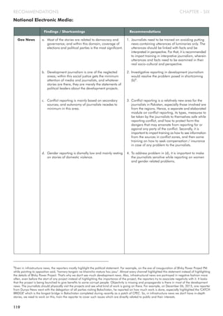 National Electronic Media:
CHAPTER - SIXRECOMMENDATIONS
Findings / Shortcomings Recommendations
Geo News a. Most of the stories are related to democracy and
governance; and within this domain, coverage of
elections and political parties is the most significant.
b. Development journalism is one of the neglected
areas; within this social justice gets the minimum
attention of media and journalists, and whatever
stories are there, they are merely the statements of
political leaders about the development projects.
c. Conflict reporting is mainly based on secondary
sources; and autonomy of journalists recedes to
minimum in this area.
d. Gender reporting is dismally low and mainly resting
on stories of domestic violence.
1. Journalists need to be trained on avoiding putting
news containing utterances of luminaries only. The
utterances should be linked with facts and be
interpreted in perspective. For that, it is recommended
to impart training in interpretive journalism, wherein
utterances and facts need to be examined in their
real socio-cultural and perspective.
2. Investigative reporting in development journalism
would resolve the problem posed in shortcoming
(b)9.
3. Conflict reporting is a relatively new area for the
journalists in Pakistan; especially those involved are
from the regions. Hence, a separate and elaborated
module on conflict reporting, its types, measures to
be taken by the journalists to themselves safe while
reporting conflict, and how to protect form the
dangers that may emanate from reporting for or
against any party of the conflict. Secondly, it is
important to impart training as how to see information
from the sources in conflict zones, and then some
training on how to seek compensation / insurance
in case of any problem to the journalists.
4. To address problem in (d), it is important to make
the journalists sensitive while reporting on women
and gender related problems.
9Even in infrastructure news, the reporters mostly highlight the political statement. For example, on the eve of inauguration of Bhiky Power Project PM
while pointing to opposition said, "hamary tangain na khaincho mature hou jaou". Almost every channel highlighted this statement instead of highlighting
the details of Bhiky Power Project. That's why we don't see much development news. Also, infrastructural news are portrayed in negative fashion more
often, even before the start of any project instead of highlighting the importance of the project, the reporters try to associate negativity with it. It looks
that the project is being launched to give benefits to some corrupt people. Objectivity is missing and propaganda is there in most of the development
news. The journalists should physically visit the projects and see what kind of work is going on there. For example, on December 06, 2015, one reporter
from Dunya News went with the delegation of all parties visiting Balochistan, he reported on how much work is done, especially highlighted the 'CATCH
BRIDGE' which is the longest bridge in Balochistan completed during recently as a patch of CPEC. So, in infrastructure news we don't have in-depth
stories, we need to work on this, train the reporter to cover such issues which are directly related to public and their interests.
119
 
