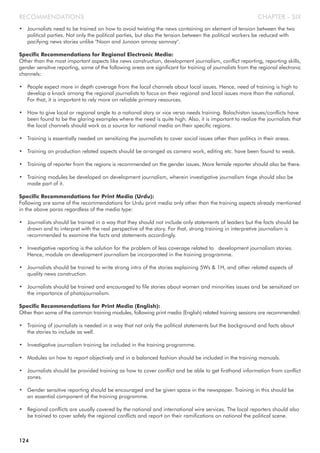 • Journalists need to be trained on how to avoid twisting the news containing an element of tension between the two
political parties. Not only the political parties, but also the tension between the political workers be reduced with
pacifying news stories unlike "Noon and Junoon amnay samnay".
Specific Recommendations for Regional Electronic Media:
Other than the most important aspects like news construction, development journalism, conflict reporting, reporting skills,
gender sensitive reporting, some of the following areas are significant for training of journalists from the regional electronic
channels:
• People expect more in depth coverage from the local channels about local issues. Hence, need of training is high to
develop a knack among the regional journalists to focus on their regional and local issues more than the national.
For that, it is important to rely more on reliable primary resources.
• How to give local or regional angle to a national story or vice versa needs training. Balochistan issues/conflicts have
been found to be the glaring examples where the need is quite high. Also, it is important to realize the journalists that
the local channels should work as a source for national media on their specific regions.
• Training is essentially needed on sensitizing the journalists to cover social issues other than politics in their areas.
• Training on production related aspects should be arranged as camera work, editing etc. have been found to weak.
• Training of reporter from the regions is recommended on the gender issues. More female reporter should also be there.
• Training modules be developed on development journalism, wherein investigative journalism tinge should also be
made part of it.
Specific Recommendations for Print Media (Urdu):
Following are some of the recommendations for Urdu print media only other than the training aspects already mentioned
in the above paras regardless of the media type:
• Journalists should be trained in a way that they should not include only statements of leaders but the facts should be
drawn and to interpret with the real perspective of the story. For that, strong training in interpretive journalism is
recommended to examine the facts and statements accordingly.
• Investigative reporting is the solution for the problem of less coverage related to development journalism stories.
Hence, module on development journalism be incorporated in the training programme.
• Journalists should be trained to write strong intro of the stories explaining 5Ws & 1H, and other related aspects of
quality news construction.
• Journalists should be trained and encouraged to file stories about women and minorities issues and be sensitized on
the importance of photojournalism.
Specific Recommendations for Print Media (English):
Other than some of the common training modules, following print media (English) related training sessions are recommended:
• Training of journalists is needed in a way that not only the political statements but the background and facts about
the stories to include as well.
• Investigative journalism training be included in the training programme.
• Modules on how to report objectively and in a balanced fashion should be included in the training manuals.
• Journalists should be provided training as how to cover conflict and be able to get firsthand information from conflict
zones.
• Gender sensitive reporting should be encouraged and be given space in the newspaper. Training in this should be
an essential component of the training programme.
• Regional conflicts are usually covered by the national and international wire services. The local reporters should also
be trained to cover safely the regional conflicts and report on their ramifications on national the political scene.
CHAPTER - SIXRECOMMENDATIONS
124
 