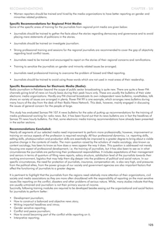 • Women reporters should be trained and hired by the media organizations to have better reporting on gender and
minorities related problems.
Specific Recommendations for Regional Print Media:
Some of the specific areas of training for the journalists from regional print media are given below:
• Journalists should be trained to gather the facts about the stories regarding democracy and governance and to avoid
placing mere statements of politicians in the stories.
• Journalists should be trained on investigate journalism.
• Strong professional training and sessions for the regional journalists are recommended to cover the gap of objectivity
regarding local conflict issues.
• Journalists need to be trained and encouraged to report on the stories of their regional concerns and ramifications.
• Training to sensitize the journalists on gender and minority related issues be arranged.
• Journalists need professional training to overcome the problem of biased and tilted reporting.
• Journalists should be trained to avoid using those words which are not used in most areas of their readership.
Specific Recommendations for Electronic Media (Radio):
Radio journalism in Pakistan beyond the scope of public sector broadcasting is quite new. There are quite a fewer FM
channels giving brief of news on hourly basis during their peak hours only. These are usually the bulletins of their sister
electronic media organizations. Hardly any FM channel broadcasts its own independent news bulletins; nonetheless, talk
shows on variety of issues are arranged in plenty. Power FM 99 is one example, which arranges news bulletins during
many hours of the day from the desk of their Radio News Network. This desk, however, mainly engaged in discussing
the issues of general concern for the people at large.
This study has evaluated Samaa FM 107.4 news bulletins for the sake of putting up recommendations for the training of
media professional working for radio news. But, it has been found out that its news bulletins are in fact the headlines of
Samaa TV news hourly bulletins. For that, some electronic media training recommendations have already been presented
in the earlier sections.
Recommendations Concluded:
Nearly all segments of our selected media need improvement to perform more professionally; however, improvement or
training on various aspects of the profession is required varyingly. All four professional dynamics; i.e. reporting skills,
editing skills, photojournalism and production skills are essentially be improved to a greater degree to bring about a visible
positive change in the contents of media. The main question raised by the scholars of media sociology, also known as
content sociology, has been to know as how does a news appear the way it does. This question is addressed not merely
focusing one aspect of professional development; i.e. the training of journalists, but it has also been to see as in what
circumstances the journalists are performing their professional responsibilities. It includes expectations of their management
and seniors in terms of quantum of filing news reports, salary structure, satisfaction level of the journalists towards their
working environment, logistics that may help them dig deeper into the problems of political and social nature. In our
specific circumstances, the need for protection of journalists, insurance, compensation etc. is also very high, and pressures
from the political elites, from the power groups of our society and government agencies are also important factors that
affect the functioning of journalists to a greater degree.
It is pertinent to highlight that the journalists from the regions need relatively more attention of their organizations, civil
society and media associations as they are more often shouldered with the responsibility of reporting on the most sensitive
issues like reporting on the conflict, disasters and other problems of serious nature. While, many studies indicate that they
are usually untrained and journalism is not their primary source of income.
Succinctly, following training modules are required to be developed besides easing out the organizational and social factors
for journalists to perform better:
• Development journalism;
• How to construct a balanced and objective news story;
• Writing impartial headlines and intros;
• Gender sensitive reporting;
• Conflict and peace journalism;
• How to avoid becoming part of the conflict while reporting on it;
• Interpretive reporting;
CHAPTER - SIXRECOMMENDATIONS
125
 