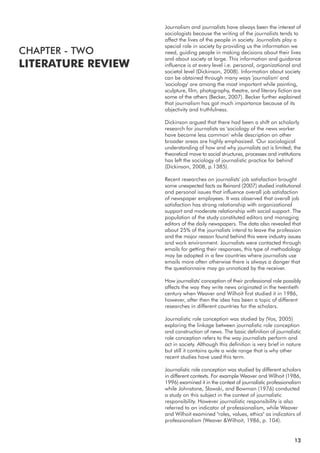 Journalism and journalists have always been the interest of
sociologists because the writing of the journalists tends to
affect the lives of the people in society. Journalists play a
special role in society by providing us the information we
need, guiding people in making decisions about their lives
and about society at large. This information and guidance
influence is at every level i.e. personal, organizational and
societal level (Dickinson, 2008). Information about society
can be obtained through many ways 'journalism' and
'sociology' are among the most important while painting,
sculpture, film, photography, theatre, and literary fiction are
some of the others (Becker, 2007). Becker further explained
that journalism has got much importance because of its
objectivity and truthfulness.
Dickinson argued that there had been a shift on scholarly
research for journalists as 'sociology of the news worker
have become less common' while description on other
broader areas are highly emphasized. 'Our sociological
understanding of how and why journalists act is limited; the
theoretical move to social structures, processes and institutions
has left the sociology of journalistic practice far behind'
(Dickinson, 2008, p.1385).
Recent researches on journalists' job satisfaction brought
some unexpected facts as Reinard (2007) studied institutional
and personal issues that influence overall job satisfaction
of newspaper employees. It was observed that overall job
satisfaction has strong relationship with organizational
support and moderate relationship with social support. The
population of the study constituted editors and managing
editors of the daily newspapers. The data also revealed that
about 25% of the journalists intend to leave the profession
and the major reason found behind this were industry issues
and work environment. Journalists were contacted through
emails for getting their responses, this type of methodology
may be adopted in a few countries where journalists use
emails more often otherwise there is always a danger that
the questionnaire may go unnoticed by the receiver.
How journalists' conception of their professional role possibly
affects the way they write news originated in the twentieth
century when Weaver and Wilhoit first studied it in 1986,
however, after then the idea has been a topic of different
researches in different countries for the scholars.
Journalistic role conception was studied by (Vos, 2005)
exploring the linkage between journalistic role conception
and construction of news. The basic definition of journalistic
role conception refers to the way journalists perform and
act in society. Although this definition is very brief in nature
but still it contains quite a wide range that is why other
recent studies have used this term.
Journalistic role conception was studied by different scholars
in different contexts. For example Weaver and Wilhoit (1986,
1996) examined it in the context of journalistic professionalism
while Johnstone, Slawski, and Bowman (1976) conducted
a study on this subject in the context of journalistic
responsibility. However journalistic responsibility is also
referred to an indicator of professionalism, while Weaver
and Wilhoit examined "roles, values, ethics" as indicators of
professionalism (Weaver &Wilhoit, 1986, p. 104).
CHAPTER - TWO
LITERATURE REVIEW
13
 