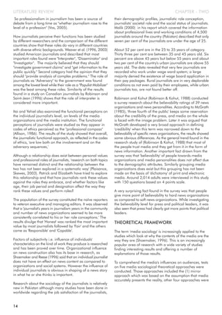 So professionalism in journalism has been a source of
debate from a long time as "whether journalism rose to the
level of a profession" (Vos, 2005).
How journalists perceive their functions has been studied
by different researchers and the comparison of the different
countries show that these roles do vary in different countries
with diverse ethnic backgrounds. Weaver et al. (1996, 2003)
studied American journalists and described that most
important roles found were "Interpreter", "Disseminator" and
"Investigator". The majority believed that they should
"investigate government claims" and "get information to the
public quickly." Second category had the opinion that they
should "provide analysis of complex problems." The role of
journalists as "Adversary" to the government was found
among the lowest level while their role as a "Populist Mobilizer"
was the least among these roles. Similarity of the results
found in a study on Canadian journalists by Robinson and
Saint-Jean (1996) shows that the role of interpreter is
considered more important.
Itai and Yehiel also examined the functional perceptions on
the individual journalist's level, on levels of the media
organizations and the media institution. The functional
perceptions of journalists were studied as they appear in
codes of ethics perceived as the "professional compass"
(Allison, 1986). The results of the study showed that overall,
the journalistic functional approach, as reflected in the codes
of ethics, 'are low both on the involvement and on the
adversary sequences,'
Although a relationship does exist between personal values
and professional roles of journalists, 'research on both topics
have remained distinct and the relationship between the
two has not been explored in a systematic way' (Plaisance,
Skewes, 2003). Patrick and Elizabeth have tried to explore
this relationship and that how journalists rank these values
against the roles they embrace, and whether factors like
age, their job period and designation affect the way they
rank these values and perform roles?
The population of the survey constituted the naïve reporters
to veteran executive and managing editors. It was observed
that a 'journalist's years in journalism years in the community
and number of news organizations seemed to be more
consistently correlated to his or her role conceptions.' The
results divulge that 'Honest' was ranked the most important
value by most journalists followed by 'Fair' and the others
came as 'Responsible' and 'Capable'.
Factors of subjectivity i.e. influence of individuals'
characteristics on the kind of work they produce is researched
and has been proved over time. Organizational influence
on news construction also has its base in research, as
Shoemaker and Reese (1996) said that an individual journalist
does not have an effect on news content as compared to
organizations and social systems. However the influence of
individual journalists is obvious in shaping of a news story
in what he or she thinks is important.
Research about the sociology of the journalists is relatively
new in Pakistan although many studies have been done in
worldwide regarding the job satisfaction of the journalists,
their demographic profiles, journalistic role conception,
journalists' societal role and the social status of journalists.
Malik (2000) in his report which covered the information
about professional lives and working conditions of 4,500
journalists around the country (Pakistan) described that only
seven per cent of the journalists are under the age of 25.
About 52 per cent are in the 25 to 35 years of category.
Thirty three per cent are between 35 and 45 years old. Six
percent are above 45 years but below 55 years and about
two per cent of the country's urban journalists are above 55
years old. The data revealed that very few journalists are
recorded who work under wage ward system; a large
majority denied the existence of wage board application in
their pay packages. Rural journalists are in very deplorable
conditions as not even paid by their employees, while urban
journalists too, are not found better off.
Robinson and Kohut (Robinson & Kohut, 1988) conducted
a survey research about the believability ratings of 39 news
organizations and news personalities. According to McGrath
(1985), 'three fourth of the public' keeps some reservation
about the credibility of the press, and media on the whole
is faced with the image problem. Later it was argued that
McGrath developed a very broad approach in defining
'credibility' when this term was narrowed down to the
believability of specific news organizations, the results showed
some obvious differences. As the general trend found in the
research study of (Robinson & Kohut, 1988) that most of
the people trust media and they get from it in the form of
news information. Another important fact drawn from the
survey was that 'believability' of people towards media
organizations and media personalities does not affect due
to the demographic attributes. Similarly grouping media
organizations does exist but this grouping has not been
made on the basis of 'dichotomy' of print and electronic
media. Around 2,014 adults were interviewed in this study
with 150 questions based on 4 points scale.
A very surprising fact found in the survey was that people
give more point of believability to hard news organizations
as compared to soft news organizations. While investigating
the believability level for press and political leaders, it was
also seen that press had clearly got more points that political
leaders.
THEORETICAL FRAMEWORK
The term 'media sociology' is increasingly applied to the
studies which look at why the contents of the media are the
way they are (Shoemaker, 1996). This is an increasingly
popular area of research with a wide variety of studies
finding interesting results and offering a number of
explanations of those results.
To comprehend the media's influences on audiences, tests
on five media sociological theoretical approaches were
conducted. Those approaches included the (1) mirror
approach which was based on the assumption that media
accurately presents the reality, other four approaches were
CHAPTER - TWOLITERATURE REVIEW
14
 