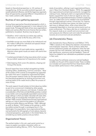 based on theoretical perspectives i.e. (2) routines of
newsgathering, (3) the journalist-centered approach, (4)
social/institutional influence, and (5) the hegemony approach,
these all approaches proposed different interpretations of
how media contents suffer objectivity.
Routines of news gathering approach
Among these approaches theoretical perspective which is
routines of newsgathering approach is more relevant to the
present study. This approach looks at how news organizations'
habits and routines affect the kind of stories that are written,
published or broadcast. Routines may be type of:
• Deadline: which make the journalists stop seeking
information in order to file the story within time.
• Available sources are more likely to be institutional and
this makes it difficult for individual and special interest
groups to get media access.
• Event orientation of most media stories, especially in
television where good visuals are easier with events than
with issues.
• Inverted pyramid style of writing news stories which conveys
the journalists' assessment of importance to the reader.
• Gate keeping which covers the selection, shaping and
timing of the stories.
Several researchers have studied newsgathering habits
including Gilton, Goldenberg, Tuchman and Gans. Most
of the studies of the routines of newsgathering supported
the notion that news is shaped by organizational habits.
Thus the present research study can be approached with
this theoretical perspective as working environment and
working habits of the media tend to affect the process of
news writing.
This early research forced scholars to think about journalists
as part of an environment inhabited by other people,
resources, agendas, pressures, and interests. It started with
a consideration of the finite and identifiable practices involved
in journalistic work and gradually expanded to examine the
larger settings in which journalists interacted with each other.
Another stage of sociologically motivated inquiries, from
the late 1960s onward, looked toward broad organizational
settings as a way to examine the patterns of interaction
among journalists (Ettema and Whitney, 1982). Although
as early as (Rosten, 1937) looked at the settings in which
journalists worked through a sociological lens in The
Washington Correspondents, here organizational theory,
and particularly the ethnography of work places, became
a favored perspective, particularly in the United States, for
considering journalistic practice and journalism.
Organizational Theory
The earliest studies in this vein used social control as a
means to explain journalistic interaction within an
organizational setting (Warner, 1971). The first extensive
study of journalism, utilizing in part organizational theory,
was in 'News from Nowhere' (Epstein, 1973). He suggested
that organizational and technical constraints managed the
making of news. Staking his claim on organizational theory,
Epstein argued that most of what we regard as news was
derived from the organizational tensions involved in producing
news. So-called news norms needed to be accomplished
through organizational routines: A time bias, for instance,
was resolved by dividing news pieces into types (such as
spot news or delayed news), while a bias toward the
unexpected depended on covering routine events (such as
press conferences). This theory also has an implication on
this research study as an overall work environment and
work pressures do influence work and make the perception
towards job environment and job satisfaction.
Job Characteristics Theory
Job characteristics theory (Hackman and Oldham 1975,
1980) is based on the relationship between characteristics
and employees' responses. Theme of theory states that
workers experience greater job satisfaction when the task
process has five main attributes: skill variety, task identity,
task significance, autonomy and job feedback. These all
factors are related to how individuals are predicted to prosper
in their work.
Among these five attributes autonomy and job feedback
variables are the part of this research study. These variables
are included and researched that how these factors affect
the journalists' performance in their professions.
CHAPTER - TWOLITERATURE REVIEW
15
 