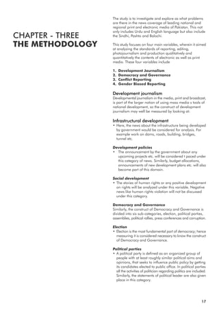 The study is to investigate and explore as what problems
are there in the news coverage of leading national and
regional print and electronic media of Pakistan. This not
only includes Urdu and English language but also include
the Sindhi, Pashto and Balochi.
This study focuses on four main variables, wherein it aimed
at analyzing the standards of reporting, editing,
photojournalism and production qualitatively and
quantitatively the contents of electronic as well as print
media. These four variables include
1. Development Journalism
2. Democracy and Governance
3. Conflict Reporting
4. Gender Biased Reporting
Development journalism
Developmental journalism in the media, print and broadcast,
is part of the larger notion of using mass media s tools of
national development, so the construct of development
journalism may well be measured by looking at:
Infrastructural development
• Here, the news about the infrastructure being developed
by government would be considered for analysis. For
example work on dams, roads, building, bridges,
tunnel etc.
Development policies
• The announcement by the government about any
upcoming projects etc. will be considered t paced under
this category of news. Similarly, budget allocations,
announcements of new development plans etc. will also
become part of this domain.
Social development
• The stories of human rights or any positive development
on rights will be analyzed under this variable. Negative
news like human rights violation will not be discussed
under this category.
Democracy and Governance
Similarly, the construct of Democracy and Governance is
divided into six sub-categories, election, political parties,
assemblies, political rallies, press conferences and corruption.
Election
• Election is the most fundamental part of democracy; hence
measuring it is considered necessary to know the construct
of Democracy and Governance.
Political parties
• A political party is defined as an organized group of
people with at least roughly similar political aims and
opinions, that seeks to influence public policy by getting
its candidates elected to public office. In political parties
all the activities of politician regarding politics are included.
Similarly, the statements of political leader are also given
place in this category.
CHAPTER - THREE
THE METHODOLOGY
17
 