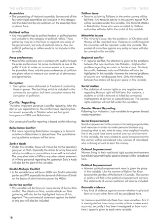 CHAPTER - THREETHE METHODOLOGY
Assemblies
• The proceeding of National assembly, Senate and all the
four provincial assemblies are included in this category
and the statement by any politician on the assembly floor
is placed here.
Political rallies
• Any mass gatherings by political leaders or political parties
are included in the category of political rallies. These
gathering may be in the favor or against any policy of
the government, but only of political nature. Any non
political gathering or rallies would is not include in this
variable.
Press conferences
• Most of the politicians are in contact with public through
the press conferences. So press conference is one of the
political tools to make an announcement or to answer
the journalists. Here, only the press conferences of politician
are given value to measure our construct of democracy
and governance.
Corruption
• Corruption means dishonest or fraudulent conduct by
those in power. The last thing which is included in this
construct is corruption, but here corruption means the
corruption of politician.
Conflict Reporting
The other important construct is conflict reporting. After the
start of war against terror, the conflict news reporting has
increased, especially in Pakistan when we find great
insurgency in FATA and Balochistan.
Our construct of conflict reporting is based on the following:
Balochistan Conflict
• The news regarding Balochistan insurgency or terrorist
activities in Balochistan is placed here. The quantitative
and qualitative analyses will be done.
Zarb e Azab
• Under this variable, focus will mainly be on the operation
going on in FATA. Especially the strikes by army there and
attacks on military or paramilitary forces will be included.
The army chief visits to FATA or any other related statement
of military personal regarding the operation Zarb e Azab
will also be the part of this variable.
Sindhi-Muhajir Conflict
• In this variable focus will be on MQM and Sindhi nationalist
parties and PPP, especially the demand of division of Sindh
on the bases of administrative power by MQM.
Sectarian conflict
• This variable will be focus on news stories of Sunny-Shia
conflict. The attacks on Shia, suicide attacks on Shia
gathering will also be the highlighted feature of this
segment. The controversial statement against the belief
of any sect will also be included.
Taliban issue
• Terrorist activity by Talibans in the entire country will be
fall here. Any terrorist activity in the country except FATA
will be recorded under this variable. The terrorist attacks
in Balochistan those who were accepted by Taliban
authorities will also fall in the ambit of this variable.
Minorities Issues
• The minority's issue, like the problems of Christian and
Hindus will be recorded here. Violence or conflict against
the minorities will be reported under this variable. The
protest of minorities against any policy or issue will also
be covered in this variable.
Regional conflict
• In regional conflict, the attention is given to the problems
between the two countries, like Pakistan - Afghanistan
problem regarding terrorism or borders issue. Similarly
the conflict between India and Pakistan will also be
highlighted in this variable. However the internal problems
of country are not discussed here. Only the matters
between two states will be given space in this variable.
Social Justice
• The violation of human rights or any negative news
regarding Human right will fall here. For instance, a
students or child is tortured or killed by somebody,
maltreatment of servant or subordinates etc. The women
rights violation will not fall under this variables.
Gender Biased Reporting
Following four indicators / sub-variables form gender biased
media treatment:
Social Empowerment
Social empowerment is the process of accessing opportunities
and resources in order to make personal choices (e.g.
choosing what to eat, what to wear, what neighborhood to
live in etc.) and have some control over our environment.
In this variable, the news related to social empowerment to
the women will be considered. Like, women of Islamabad
who is driving a truck to earn the money.
Cultural Empowerment
Women living in their traditional rigid societal environment
but still doing something for positive change will be considered
here.
Political Empowerment
• Women political empowerment news is given the place
in this variable. Like the women of Rahim Yar Khan
became the Member of Parliament in Canada. The women
in politics will fall in the political empowerment domain.
The statements of women politician will also be included.
Domestic violence
• Any kind of violence against women whether in physical
form or in any other form will be considered here.
To measure quantitatively these four news variables, first it
is investigated as how many number of time a news event
occurred; secondly it has been investigated as how much
time / space is given to each news variable.
18
 