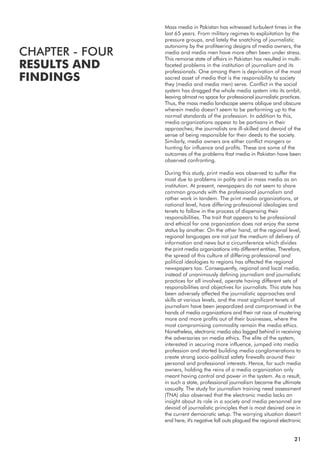 Mass media in Pakistan has witnessed turbulent times in the
last 65 years. From military regimes to exploitation by the
pressure groups, and lately the snatching of journalistic
autonomy by the profiteering designs of media owners, the
media and media men have more often been under stress.
This remorse state of affairs in Pakistan has resulted in multi-
faceted problems in the institution of journalism and its
professionals. One among them is deprivation of the most
sacred asset of media that is the responsibility to society
they (media and media men) serve. Conflict in the social
system has dragged the whole media system into its ambit,
leaving almost no space for professional journalistic practices.
Thus, the mass media landscape seems oblique and obscure
wherein media doesn’t seem to be performing up to the
normal standards of the profession. In addition to this,
media organizations appear to be partisans in their
approaches; the journalists are ill-skilled and devoid of the
sense of being responsible for their deeds to the society.
Similarly, media owners are either conflict mongers or
hunting for influence and profits. These are some of the
outcomes of the problems that media in Pakistan have been
observed confronting.
During this study, print media was observed to suffer the
most due to problems in polity and in mass media as an
institution. At present, newspapers do not seem to share
common grounds with the professional journalism and
rather work in tandem. The print media organizations, at
national level, have differing professional ideologies and
tenets to follow in the process of dispensing their
responsibilities. The trait that appears to be professional
and ethical for one organization does not enjoy the same
status by another. On the other hand, at the regional level,
regional languages are not just the medium of delivery of
information and news but a circumference which divides
the print media organizations into different entities. Therefore,
the spread of this culture of differing professional and
political ideologies to regions has affected the regional
newspapers too. Consequently, regional and local media,
instead of unanimously defining journalism and journalistic
practices for all involved, operate having different sets of
responsibilities and objectives for journalists. This state has
been adversely affected the journalistic approaches and
skills at various levels, and the most significant tenets of
journalism have been jeopardized and compromised in the
hands of media organizations and their rat race of mustering
more and more profits out of their businesses, where the
most compromising commodity remain the media ethics.
Nonetheless, electronic media also lagged behind in receiving
the adversaries on media ethics. The elite of the system,
interested in securing more influence, jumped into media
profession and started building media conglomerations to
create strong socio-political safety firewalls around their
personal and professional interests. Hence, for such media
owners, holding the reins of a media organization only
meant having control and power in the system. As a result,
in such a state, professional journalism became the ultimate
casualty. The study for journalism training need assessment
(TNA) also observed that the electronic media lacks an
insight about its role in a society and media personnel are
devoid of journalistic principles that is most desired one in
the current democratic setup. The worrying situation doesn't
end here, it's negative fall outs plagued the regional electronic
21
CHAPTER - FOUR
RESULTS AND
FINDINGS
 