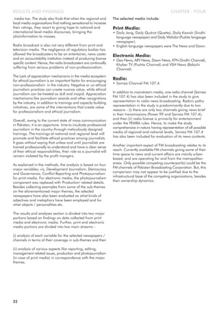 media too. The study also finds that when the regional and
local media organizations find nothing sensational to increase
their ratings, they resort to giving hype to national and
international level media discourses, bringing the
(dis)information to masses.
Radio broadcast is also not very different from print and
television media. The negligence of regulatory bodies has
allowed the broadcasters to be an entertainer, news caster
and an accountability institution instead of producing license
specific content. Hence, the radio broadcasters are continually
suffering from serious problems of non-professionalism.
The Lack of appreciation mechanisms in the media ecosystem
for ethical journalism is an important factor for encouraging
non-professionalism in the industry. Negative or un-ethical
journalism practices can create nuance value, while ethical
journalism can be treated as dull and insipid. Appreciation
mechanisms like journalism awards and other recognitions
by the industry, in addition to trainings and capacity building
initiatives, are some of the interventions that create value
for professionalism and ethical journalism.
Overall, owing to the current state of mass communication
in Pakistan, it is an opportune time to inculcate professional
journalism in the country through meticulously designed
trainings. The trainings at national and regional level will
promote and facilitate ethical practices among journalists.
It goes without saying that unless and until journalists are
trained professionally to understand and have a clear sense
of their ethical responsibilities, their role as a journalist will
remain violated by the profit mongers.
As explained in the methods, the analysis is based on four
major variables; viz, Development Journalism, Democracy
and Governance, Conflict Reporting and Photojournalism
for print media. For electronic media, the photojournalism
component was replaced with 'Production' related details.
Besides collecting examples from some of the sub-themes
on the aforementioned major themes, the selected
newspapers have also been evaluated as what kinds of
adjectives and metaphors have been employed and for
what objects / personalities etc.
The results and analyses section is divided into two major
portions based on findings on data collected from print
media and electronic media. Further, print and electronic
media portions are divided into two main streams -
(i) analysis of each variable for the selected newspapers /
channels in terms of their coverage in sub-themes and then
(ii) analysis of various aspects like reporting, editing,
management related issues, production and photojournalism
(in case of print media) in correspondence with the major
themes.
The selected media include:
Print Media:
• Daily Jang, Daily Qudrat (Quetta), Daily Kawish (Sindhi
language newspaper) and Daily Wahdat (Pushto langauge
newspaper).
• English language newspapers were The News and Dawn.
Electronic Media:
• Geo News, ARY News, Dawn News, KTN (Sindhi Channel),
Khyber TV (Pushto Channel) and VSH News (Balochi
Channel).
Radio:
• Samaa Channel FM 107.4.
In addition to mainstream media, one radio channel (Samaa
FM 107.4) has also been included in the study to give
representation to radio news broadcasting. Radio's paltry
representation in the study is predominantly due to two
reasons - (i) there are only two channels giving news brief
in their transmissions (Power 99 and Samaa FM 107.4);
and then (ii) radio license is primarily for entertainment
under the PEMRA rules. Hence, to make the study
comprehensive in nature having representation of all possible
media of regional and national levels, Samaa FM 107.4
has also been included for evaluation of its news contents.
Another important aspect of FM broadcasting relates to its
reach. Currently available FM channels giving some of their
time space to news and current affairs are mainly urban
based, and are operating for and from the metropolitan
areas. Only possible competing counterpart(s) could be the
FM channels of Pakistan Broadcasting Corporation. But, this
comparison may not appear to be justified due to the
infrastructural base of the competing organizations, besides
their ownership dynamics.
22
CHAPTER - FOURRESULTS AND FINDINGS
 